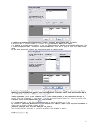 In this window we are asked to introduce the source of the query, the table or query where the data is coming from.
In the View section we can select whether we want to see the list of all the Tables, all the Queries, or Both.
If the query that we are creating needs to extract the data from all the records in just one table we use this table as the source, if this
is not the case we need to define a normal query that combines the various tables, and this query will be the source of the crosstab
query.
We click on the chosen origin name and click on the Next> button to go to the next window.




In this window the wizard will ask us to introduce the row heading. As we said before one of the group columns serves as the row
heading and the other as the column header. If one of these columns could contain many different values and another very few, we
will select the first as row header and the second as column header

To select a row header, click on the field and then on the      button. On the transfer of the field to the Selected fields: list, an
example of the result will appear in the bottom zone of the window; we have selected the Course hours field and we see that in the
query a row appears for every different value in the Course hours field.

If we made a mistake with the field click on the         button and the field will be removed from the list.
We can select up to three fields. If we select various fields there will appear in the result of the query as many rows as what there are
different value combinations of these three source fields.
The buttons with double arrows are to send all the fields over in one go.
Next we click on the Next> button and the window that we will see on the next page will appear...


Unit 9. Crosstab queries (III)




                                                                                                                                        43
 