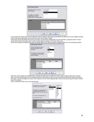 In this window the wizard asks us to introduce the column heading. Only here may we select one field, and for every different existing
value in the source, generate a column with this value as the column header.
In the lower part of the window the result can be seen, we see that by selecting the Course start field, a separate column for each
value found in the Course start column of the Courses table will appear in the result of the query.
As we have selected as datetime type field, the wizard allows us to refine the column heading a little more in the following window:




When the column header has datetime type, we would normally want our totals per month, year, or quarter rather than per every
date, and so the wizard asks us in this window what kind of grouping we want. E.g we have selected the Month interval, well then in
the result, a column will appear for every month instead of one for every separate date. Here we can also access the result in bottom
zone of the window.
Click on the Next> button to go to the next window:




                                                                                                                                  44
 