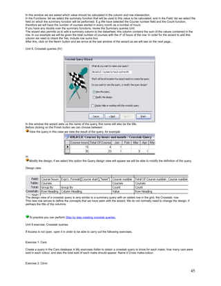 In this window we are asked which value should be calculated in the column and row intersection.
In the Functions: list we select the summary function that will be used to this value to be calculated, and in the Field: list we select the
field on which the summary function will be performed. E.g We have selected the Course number field and the Count function,
therefore we will have the number of courses started in every month as a number of hours
If you have any doubts over the summary functions, revise the Summary queries Unit.
The wizard also permits us to add a summary column to the datasheet, this column contains the sum of the values contained in the
row. In our example we will be given the total number of courses with the nº of hours of the row. In order for the wizard to add this
column we need to check the Yes, include row sums box
After this, click on the Next> button and we arrive at the last window of the wizard as we will see on the next page...

Unit 9. Crosstab queries (IV)




In this window the wizard asks us the name of the query, this name will also be the title.
Before clicking on the Finish button we can choose between:
      View the query in this case we view the result of the query, for example:




or,
      Modify the design, if we select this option the Query design view will appear we will be able to modify the definition of the query.

Design view




The design view of a crosstab query is very similar to a summary query with an added row in the grid, the Crosstab: row.
This new row serves to define the concepts that we have seen with the wizard. We do not normally need to change the design, if
perhaps the title of the columns.



      To practice you can perform Step by step creating crosstab queries.

Unit 9 exercise. Crosstab queries

If Access is not open, open it in order to be able to carry out the following exercises.


Exercise 1: Cars

Create a query in the Cars database in My exercises folder to obtain a crosstab query to know for each make, how many cars were
sold in each colour, and also the total sold of each make should appear. Name it Cross make-colour.


Exercise 2: Clinic

                                                                                                                                         45
 