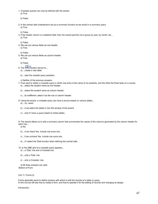 1. Crosstab queries can only be defined with the wizard.
   a) True.

  b) False.


2. In the central cells (intersection) we put a summary function as we would in a summary query.
   a) True.

   b) False.
3. If the header column is a datetime field, then the wizard permits me to group by year, by month, etc...
   a) True.

   b) False.
4. We can put various fields as row header.
   a) True.

   b) False.
5. We can put various fields as column header.
   a) True.

  b) False.

6. The          button serves to...
   a) ...create a new table.

  b) ...start the cosstab query assistant.

   c) Neither of the previous answers.
7. If we want to obtain a crosstab query in which one entry is the name of my students, and the other the three tests on a course.
   a) ...select the student name as row header.

  b) ...select the student name as column header.

  c) ...its indifferent, select it as the row or column header.

8. Using the wizard, a crosstab query can have a source based on various tables...
   a) ...no, never.

  b) ...if we select the tables in the first window of the wizard.

  c) ...only if I have a query based on these tables.



9. The wizard allows us to add a summary column that summarises the values of the columns generated by the column header for
each row....
   a) No.

  b) ...if we check Yes, include row sums box.

  c) ...if we uncheck Yes, include row sums box.

  d) ...if I select the Total function when defining the central cells.


10. In the QBE grid of a crosstab query appears...
  a) ...a Total: row and a Crosstab:row.

  b) ...only a Total: row.

  c) ...only a Crosstab: row.

 d) All three answers are valid.
Bottom of Form


Unit 11. Forms (I)

Forms generally serve to define screens with which to edit the records of a table or query.
In this unit we will see how to create a form, and how to operate it for the editing of records and changing its design.

Introduction.

                                                                                                                                     47
 