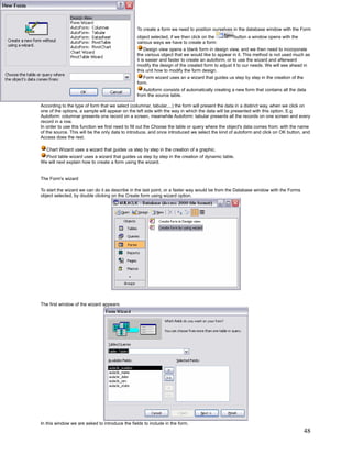 To create a form we need to position ourselves in the database window with the Form
                                                 object selected, if we then click on the        button a window opens with the
                                                 various ways we have to create a form:
                                                      Design view opens a blank form in design view, and we then need to incorporate
                                                 the various object that we would like to appear in it. This method is not used much as
                                                 it is easier and faster to create an autoform, or to use the wizard and afterward
                                                 modify the design of the created form to adjust it to our needs. We will see ahead in
                                                 this unit how to modify the form design.
                                                    Form wizard uses an a wizard that guides us step by step in the creation of the
                                                 form.
                                                    Autoform consists of automatically creating a new form that contains all the data
                                                 from the source table.

According to the type of form that we select (columnar, tabular,...) the form will present the data in a distinct way, when we click on
one of the options, a sample will appear on the left side with the way in which the data will be presented with this option. E.g
Autoform: columnar presents one record on a screen, meanwhile Autoform: tabular presents all the records on one screen and every
record in a row.
In order to use this function we first need to fill out the Choose the table or query where the object's data comes from: with the name
of the source. This will be the only data to introduce, and once introduced we select the kind of autoform and click on OK button, and
Access does the rest.

   Chart Wizard uses a wizard that guides us step by step in the creation of a graphic.
  Pivot table wizard uses a wizard that guides us step by step in the creation of dynamic table.
We will next explain how to create a form using the wizard.


The Form's wizard

To start the wizard we can do it as describe in the last point, or a faster way would be from the Database window with the Forms
object selected, by double clicking on the Create form using wizard option.




The first window of the wizard appears:




In this window we are asked to introduce the fields to include in the form.
                                                                                                                                      48
 