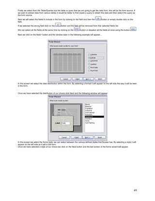 Firstly we select from the Table/Queries box the table or query that we are going to get the data from, this will be the form source. If
we want to extract data from various tables it would be better to first create a query to obtain this data and then select this query as
the form source.

Next we will select the fields to include in the form by clicking on the field and then the       button or simply double click on the
field.
If we selected the wrong field click on the        button and the field will be removed from ther selected fields list.

We can select all the fields at the same time by clicking on the         button or deselect all the fields at once using the button         .

Next we click on the Next> button and the window seen in the following example will appear...




In this screen we select the data distribution within the form. By selecting a format it will appear on the left side the way it will be seen
in the form.


Once we have selected the distribution of our choice click Next and the following window will appear:




In this screen we select the forms style, we can select between the various defined styles that Access has. By selecting a style it will
appear on the left side as it will in the form.
Once we have selected a style of our choice we click on the Next button and the last screen of the forms wizard will appear.




                                                                                                                                         49
 