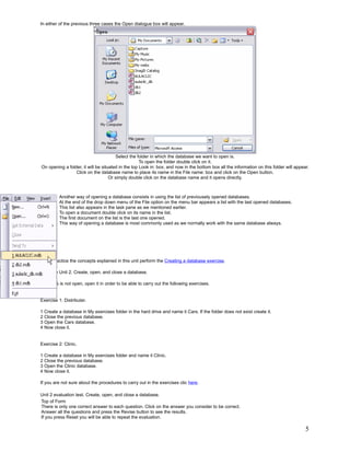 In either of the previous three cases the Open dialogue box will appear.




                                        Select the folder in which the database we want to open is.
                                                    To open the folder double click on it.
On opening a folder, it will be situated in the top Look in: box, and now in the bottom box all the information on this folder will appear.
                 Click on the database name to place its name in the File name: box and click on the Open button.
                                    Or simply double click on the database name and it opens directly.



         Another way of opening a database consists in using the list of previousely opened databases.
         At the end of the drop down menu of the File option on the menu bar appears a list with the last opened databases.
         This list also appears in the task pane as we mentioned earlier.
         To open a document double click on its name in the list.
         The first document on the list is the last one opened.
         This way of opening a database is most commonly used as we normally work with the same database always.




   To practice the concepts explained in this unit perform the Creating a database exercise.

Exercise Unit 2. Create, open, and close a database.

If Access is not open, open it in order to be able to carry out the following exercises.


Exercise 1: Distributer.

1 Create a database in My exercises folder in the hard drive and name it Cars. If the folder does not exist create it.
2 Close the previous database.
3 Open the Cars database.
4 Now close it.


Exercise 2: Clinic.

1 Create a database in My exercises folder and name it Clinic.
2 Close the previous database.
3 Open the Clinic database.
4 Now close it.

If you are not sure about the procedures to carry out in the exercises clic here.

Unit 2 evaluation test. Create, open, and close a database.
Top of Form
There is only one correct answer to each question. Click on the answer you consider to be correct.
Answer all the questions and press the Revise button to see the results.
If you press Reset you will be able to repeat the evaluation.

                                                                                                                                         5
 