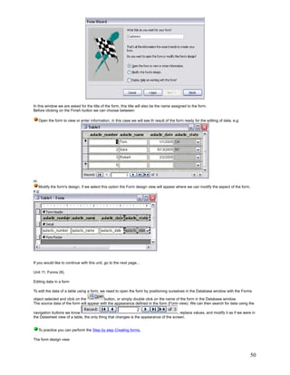 In this window we are asked for the title of the form, this title will also be the name assigned to the form.
Before clicking on the Finish button we can choose between:

      Open the form to view or enter information, in this case we will see th result of the form ready for the editing of data, e.g:




or,
   Modify the form's design, if we select this option the Form design view will appear where we can modify the aspect of the form,
e.g:




If you would like to continue with this unit, go to the next page...

Unit 11. Forms (II).

Editing data in a form

To edit the data of a table using a form, we need to open the form by positioning ourselves in the Database window with the Forms

object selected and click on the          button, or simply double click on the name of the form in the Database window.
The source data of the form will appear with the appearance defined in the form (Form view). We can then search for data using the

navigation buttons we know                                                             , replace values, and modify it as if we were in
the Datasheet view of a table, the only thing that changes is the appearance of the screen.


      To practice you can perform the Step by step Creating forms.

The form design view



                                                                                                                                       50
 