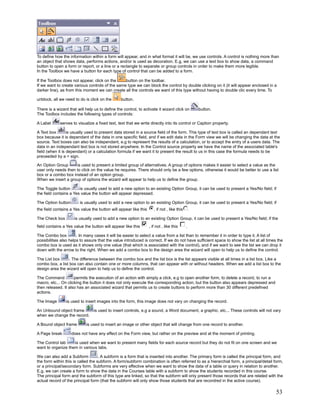 To define how the information within a form will appear, and in what format it will be, we use controls. A control is nothing more than
an object that shows data, performs actions, and/or is used as decoration. E.g, we can use a text box to show data, a command
button to open a form or report, or a line or a rectangle to separate or group controls in order to make them more legible.
In the Toolbox we have a button for each type of control that can be added to a form.

If the Toolbox does not appear, click on the     button on the toolbar.
If we want to create various controls of the same type we can block the control by double clicking on it (it will appear enclosed in a
darker line), as from this moment we can create all the controls we want of this type without having to double clic every time. To

unblock, all we need to do is click on the       button.

There is a wizard that will help us to define the control, to activate it wizard click on           button.
The Toolbox includes the following types of controls:

A Label      serves to visualize a fixed text, text that we write directly into its control or Caption property.

A Text box        is usually used to present data stored in a source field of the form. This type of text box is called an dependant text
box because it is dependant of the data in one specific field, and if we edit data in the Form view we will be changing the data at the
source. Text boxes can also be independant, e.g to represent the results of a calculation, or to accept the entry of a users data. The
data in an independant text box is not stored anywhere. In the Control source property we have the name of the associated table's
field (when it is dependant) or a calculation formula if we want it to present the result to us in this case the formula needs to be
preceeded by a = sign.

An Option Group      is used to present a limited group of alternatives. A group of options makes it easier to select a value as the
user only needs then to click on the value he requires. There should only be a few options, otherwise it would be better to use a list
box or a combo box instead of an option group.
When we insert a group of options the wizard will appear to help us to define the group.

The Toggle button       is usually used to add a new option to an existing Option Group, it can be used to present a Yes/No field; if
the field contains a Yes value the button will appear depressed.

The Option button        is usually used to add a new option to an existing Option Group, it can be used to present a Yes/No field; if
the field contains a Yes value the button will appear like this      , if not , like this       .

The Check box        is usually used to add a new option to an existing Option Group, it can be used to present a Yes/No field; if the
field contains a Yes value the button will appear like this       , if not , like this      .

The Combo box          . In many cases it will be easier to select a value from a list than to remember it in order to type it. A list of
possibilities also helps to assure that the value introduced is correct. If we do not have sufficient space to show the list at all times the
combo box is used as it shows only one value (that which is associated with the control), and if we want to see the list we can drop it
down with the arrow to the right. When we add a combo box to the design area the wizard will open to help us to define the control.

The List box      . The difference between the combo box and the list box is the list appears visible at all times in a list box. Like a
combo box, a list box can also contain one or more columns, that can appear with or without headers. When we add a list box to the
design area the wizard will open to help us to define the control.

The Command          permits the execution of an action with simply a click, e.g to open another form, to delete a record, to run a
macro, etc... On clicking the button it does not only execute the corresponding action, but the button also appears depressed and
then released. It also has an associated wizard that permits us to create buttons to perform more than 30 different predefined
actions.

The Image        is used to insert images into the form, this image does not vary on changing the record.

An Unbound object frame          is used to insert controls, e.g a sound, a Word document, a graphic, etc... These controls will not vary
when we change the record.

A Bound object frame        is used to insert an image or other object that will change from one record to another.

A Page break        does not have any effect on the Form view, but rather on the preview and at the moment of printing.

The Control tab     is used when we want to present many fields for each source record but they do not fit on one screen and we
want to organize them in various tabs.

We can also add a Subform           . A subform is a form that is inserted into another. The primary form is called the principal form, and
the form within this is called the subform. A form/subform combination is often referred to as a hierarchial form, a principal/detail form,
or a principal/secondary form. Subforms are very effective when we want to show the data of a table or query in relation to another.
E.g, we can create a form to show the data in the Courses table with a subform to show the students recorded in this course.
The principal form and the subform of this type are linked, so that the subform will only present those records that are related with the
actual record of the principal form (that the subform will only show those students that are recordred in the active course).

                                                                                                                                         53
 