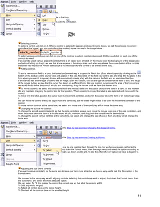 A Line      is used to add a line to the form.

A Rectangle       is used to add a rectangle to the form.

Finally, we can add more complex controls with the          button.

Unit 11. Forms (IV).

Working with controls




   Selecting controls.
To select a control just click on it. When a control is selected it appears enclosed in some boxes, we call these boxes movement
controllers (the bigger) and size controllers (the smaller) as we can see in the image below.


To select various controls we can click on one of the controls to select, maintain depressed Shift key and click on each one of the
controls to select.
If we want to select various adjacent controls there is an easier way: left click on the mouse over the background of the design area
and without letting go drag it, we see that a box appears in the design area, and when we release the mouse button all the controls
that enter into this box will remain selected (it is not necessary for the control to be entirely in the box).
   Adding controls

To add a new source field to a form, the fastest and easiest way is to open the Fields box (if not already open) by clicking on the
button on the toolbar. All the source fields will appear in this box. Next click on the field you want to add and drag it to the place in the
form where you want it to appear. Access will automatically create a tag with the name of the field and an associated text box.
If we want to add another type of control like an image, open the Toolbox, click on the type of control that we want to add, and let go
of the mouse button, we see that the cursor has taken on a different form. We now position ourselves in the area of the form where
we would like to define the control, left clic and maintaining, drag the mouse untill we have the desired size.
    To move a control, we select the control and move the mouse a little until the cursor takes on the form of a hand. At this moment
clic and maintain, dragging the control into its final position. When a control is moved the label is also selected and moves with the
control.
To move only the label, position the cursor over its movement controller, and when the cursor takes the form of an index finger drag
it.
We can move the control without its tag in much the same way, but the index finger needs to be over the movement controller of the
control.
To move various controls at the same time, we select and move one of them and they will all move the same way.
   Changing the size of the controls
To change the size of a control select it so that the size controllers appear, next move the mouse over one of the size controllers, and
when the cursor takes the form of a double arrow, left clic, maintain, and drag untill the control has the desired size.
To change the size of various controls at the same time, we select and change the size of one of them and they will all change the
same way.



   To practice these operations you can perform the Step by step exercise Changing the design of forms.



   To practice these operations you can perform the Step by step exercise Creating subforms.



   To align various controls, we can move them one by one, guiding them through the box, but we have an easier method in the
Format menu. We select the controls to align, drop down the Format menu, then the Align menu and select the option according to
how we choose to align the controls, to the left, right, up, down, and to grid. To see the effect of every option we have a diagram to
the left of the option.




    Adjusting the size of the controls
If we want various controls to be the same size to leave our form more attractive we have a very useful tool, the Size option in the
Format menu.

We proceed in the same way as with aligning controls, selecting the controls we want to adjust, drop down the Format menu, then
the Size menu, and select the most adequate option.
We can select To Fit, this makes the control the correct size so that all of its contents will fit.
To Grid: adjusts to the grid.
To Tallest: all contols take on the tallest height.
To Shortest: all the controls take on the smallest height.

                                                                                                                                         54
 