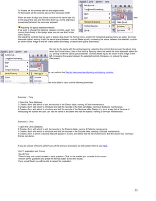 To Widest: all the controls take on the largest width.
To Narrowest: all the controls take on the narrowest width.

When we want to align and leave controls at the same size it is                                                                       best
to first adjust the size and then aline them up, as the aligning is
sometimes lost when the sizes are adjusted.

    Adjusting the space between controls
If we want to change the distance between controls, apart from
moving them freely in the design area, we can use the Format
menu options.
We select the controls that we want to adjust, drop down the Format menu, and in the Horizontal spacing menu we select the most
adequate option, leaving it with the same space between controls (Make equal), increasing the space between the selected controls
as shown in the image to the left of the option (Increase), or reduce the space (Decrease).


                                    We can do the same with the vertical spacing, selecting the controls that we want to adjust, drop
                                    down the Format menu, then in the Vertical Spacing menu we select the most adequate option for
                                    us, leaving it with the same space between controls (Make equal) as shown in the image to the
                                    left, increasing the space between the selected controls (Increase), or reduce the space
                                    (Decrease).




   To practice these operations you can perform the Step by step exercise Adjusting and aligning controls.

Unit 11 exercise. Forms

If Access is not open, open it in order to be able to carry out the following exercises.




Exercise 1: Cars

1 Open the Cars database.
2 Create a form with which to edit the records in the Clients table, naming it Client maintenance.
3 Create a form with which to introduce and edit the records of the Sold cars table, naming it Sold cars maintenance.
4 Create a form with which to introduce and edit the records of the Services table. Design it in such a way that at the time of
introducing the license the user can see the name of the client who has the licence, naming it Services maintenance.



Exercise 2: Clinic

1 Open the Clinic database.
2 Create a form with which to edit the records in the Patients table, naming it Patients maintenance.
3 Create a form with which to introduce and edit the records in the Doctors table, naming it Doctors maintenance.
4 Create a form in which a doctors data will appear in a zone, and below this the list of admissions that the doctor has, naming it
Entries per doctor.



If you are unsure of how to perform any of the previous exercises, we will explain them to you Here.

Unit 11 evaluation test. Forms
Top of Form
There is only one correct answer to each question. Click on the answer you consider to be correct.
Answer all the questions and press the Revise button to see the results.
If you press Reset you will be able to repeat the evaluation.




                                                                                                                                      55
 