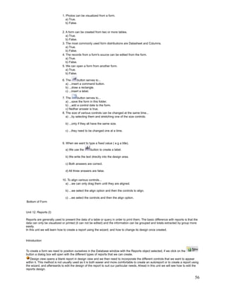 1. Photos can be visualized from a form.
                               a) True.
                               b) False.


                            2. A form can be created from two or more tables.
                               a) True.
                               b) False.
                            3. The most commonly used form distributions are Datasheet and Columns.
                               a) True.
                               b) False.
                            4. The records from a form's source can be edited from the form.
                               a) True.
                               b) False.
                            5. We can open a form from another form.
                               a) True.
                               b) False.

                            6. The       button serves to...
                               a) ...insert a command button.
                               b) ...draw a rectangle.
                               c) ...insert a label.

                            7. The       button serves to...
                               a) ...save the form in this folder.
                               b) ...add a control date to the form.
                               c) Neither answer is true.
                            8. The size of various controls can be changed at the same time...
                               a) ...by selecting them and stretching one of the size controls.

                               b) ...only if they all have the same size.

                               c) ...they need to be changed one at a time.



                            9. When we want to type a fixed value ( e.g a title).

                               a) We use the       button to create a label.

                               b) We write the text directly into the design area.

                               c) Both answers are correct.

                               d) All three answers are false.


                            10. To align various controls...
                              a) ...we can only drag them until they are aligned.

                               b) ...we select the align option and then the controls to align.

                               c) ...we select the controls and then the align option.
Bottom of Form


Unit 12. Reports (I)

Reports are generally used to present the data of a table or query in order to print them. The basic difference with reports is that the
data can only be visualized or printed (it can not be edited) and the information can be grouped and totals extracted by group more
easily.
In this unit we will learn how to create a report using the wizard, and how to change its design once created.


Introduction


To create a form we need to position ourselves in the Database window with the Reports object selected, if we click on the
button a dialog box will open with the different types of reports that we can create.
   Design view opens a blank report in design view and we then need to incorporate the different controls that we want to appear
within it. This method is not usually used as it is both easier and more comfortable to create an autoreport or to create a report using
the wizard, and afterwards to edit the design of the report to suit our particular needs. Ahead in this unit we will see how to edit the
reports design.

                                                                                                                                     56
 