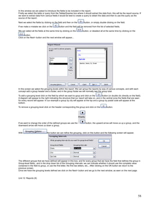 In this window we are asked to introduce the fields to be included in the report.
Firstly we select the table or query from the Tables/Queries box where it should extract the data from, this will be the report source. If
we want to extract data from various fields it would be best to create a query to obtain the data and then to use this query as the
source of the report.

Next we select the fields by clicking on the field and then on the          button, or simply double clicking on the field.
If we make a mistake we click on the          button and the field will be removed from the list of selected fields.

We can select all the fields at the same time by clicking on the          button, or deselect all at the same time by clicking on the

       button.
Click on the Next> button and the next window will appear...




In this screen we select the grouping levels within the report. We can group the reports by way of various concepts, and with each
concept add a group header and a footer, and in the group footer we will normally see the group total.

To add a grouping level click on the field by which we want to goup and click on the            button (or double clic directly on the field).
A diagram will appear to the right indicating the structure that our report will take on, and in the central zone the fields that are seen
for every record will appear. In our example a group by city will appear at the top and a group by postal code will appear at the
bottom.

To remove a grouping level click on the header corresponding the group and click on the               button.




If we want to change the order of the defined groups we use the              button, the upward arrow will move us up a group, and the
downward arrow will move us down a group.


With                             the button we can refine the grouping. click on this button and the following screen will appear.




The different groups that we have defined will appear in this box, and for every group that we have the field that defines the group in
Group-level fields:, and in the drop down list of the Grouping intervals: we can indicate whether it should use the complete value
contained in the field to group, or use the first letter, the first two letters, etc... After clicking on the OK button we return to the
previous screen.
Once we have the grouping levels defined we click on the Next> button and we go to the next window, as seen on the next page.


Unit 12. Reports (II)




                                                                                                                                          58
 