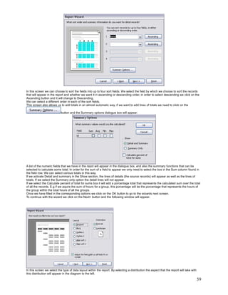 In this screen we can choose to sort the fields into up to four sort fields. We select the field by which we choose to sort the records
that will appear in the report and whether we want it in ascending or descending order, in order to select descending we click on the
Ascending button and it will change to Descending.
We can select a different order in each of the sort fields.
This screen also allows us to add totals in an almost automatic way, if we want to add lines of totals we need to click on the

                           button and the Summary options dialogue box will appear:




A list of the numeric fields that we have in the repot will appear in the dialogue box, and also the summary functions that can be
selected to calculate some total. In order for the sum of a field to appear we only need to select the box in the Sum column found in
the field row. We can select various totals in this way.
If we activate Detail and summary in the Show section, the lines of details (the source records) will appear as well as the lines of
totals. If we select the Summary only option the detail lines will not appear.
If we select the Calculate percent of total for sums box it will add a porcentage total that represents the calculated sum over the total
of all the records. E.g if we aquire the sum of hours for a group, this porcentage will be the porcentage that represents the hours of
the group within the total hours of all the groups.
Once we have filled in the corresponding options we click on the OK button to go to the wizards next screen.
To continue with the wizard we click on the Next> button and the following window will appear.




In this screen we select the type of data layout within the report. By selecting a distribution the aspect that the report will take with
this distribution will appear in the diagram to the left.

                                                                                                                                            59
 