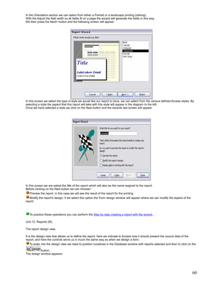 In the Orientation section we can select from either a Portrait or a landscape printing (oblong).
With the Adjust the field width so all fields fit on a page the wizard will generate the fields in this way.
We then press the Next> button and the following screen will appear:




In this screen we select the type of style we would like our report to have, we can select from the various defined Access styles. By
selecting a style the aspect that this report will take with this style will appear in the diagram to the left.
Once we have selected a style we click on the Next button and the wizards last screen will appear.




In this screen we are asked the title of the report which will also be the name asigned to the report.
Before clicking on the Next button we can choose>
   Preview the report, in this case we will see the result of the report for the printing.
   Modify the report's design, if we select this option the Form design window will appear where we can modify the aspect of the
report.



   To practice these operations you can perform the Step by step creating a report with the wizard..

Unit 12. Reports (III).

The report design view.

It is the design view that allows us to define the report, here we indicate to Access how it should present the source data of the
report, and here the controls serve us in much the same way as when we design a form.
   To enter into the design view we need to position ourselves in the Database window with reports selected and then to click on the

           button.
The design window appears:




                                                                                                                                     60
 