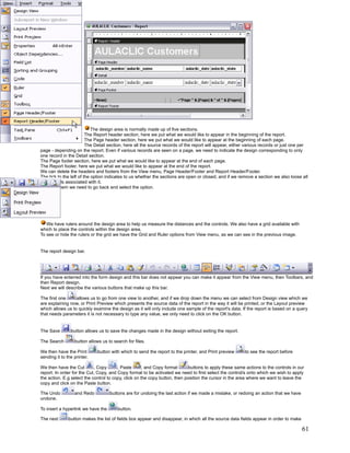 The design area is normally made up of five sections.
                         The Report header section, here we put what we would like to appear in the beginning of the report.
                         The Page header section, here we put what we would like to appear at the beginning of each page.
                         The Detail section, here all the source records of the report will appear, either various records or just one per
page - depending on the report. Even if various records are seen on a page, we need to indicate the design corresponding to only
one record in the Detail section.
The Page footer section, here we put what we would like to appear at the end of each page.
The Report footer, here we put what we would like to appear at the end of the report.
We can delete the headers and footers from the View menu, Page Header/Footer and Report Header/Footer.
The tick to the left of the option indicates to us whether the sections are open or closed, and if we remove a section we also loose all
the controls associated with it.
To open them we need to go back and select the option.




   We have rulers around the design area to help us measure the distances and the controls. We also have a grid available with
which to place the controls within the design area.
To see or hide the rulers or the grid we have the Grid and Ruler options from View menu, as we can see in the previous image.


The report design bar.




If you have enterred into the form design and this bar does not appear you can make it appear from the View menu, then Toolbars, and
then Report design.
Next we will describe the various buttons that make up this bar.

The first one     allows us to go from one view to another, and if we drop down the menu we can select from Design view which we
are explaining now, or Print Preview which presents the source data of the report in the way it will be printed, or the Layout preview
which allows us to quickly examine the design as it will only include one sample of the report's data. If the report is based on a query
that needs parameters it is not necessary to type any value, we only need to click on the OK button.


The Save        button allows us to save the changes made in the design without exiting the report.

The Search        button allows us to search for files.

We then have the Print        button with which to send the report to the printer, and Print preview     to see the report before
sending it to the printer.

We then have the Cut        , Copy      , Paste       , and Copy format      buttons to apply these same actions to the controls in our
report. In order for the Cut, Copy, and Copy format to be activated we need to first select the control/s onto which we wish to apply
the action. E.g select the control to copy, click on the copy button, then position the cursor in the area where we want to leave the
copy and click on the Paste button.

The Undo          and Redo          buttons are for undoing the last action if we made a mistake, or redoing an action that we have
undone.

To insert a hyperlink we have the       button.

The next       button makes the list of fields box appear and disappear, in which all the source data fields appear in order to make

                                                                                                                                       61
 