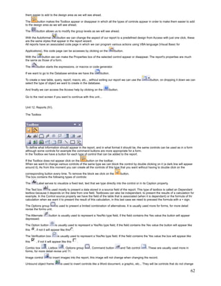 them easier to add to the design area as we will see ahead.

The      button makes the Toolbox appear or disappear in which all the types of controls appear in order to make them easier to add
to the design area as we will see ahead.

The      button allows us to modify the group levels as we will see ahead.

With the Autoformat      button we can change the aspect of our report to a predefined design from Access with just one click, these
are the same styles that appear in the report wizard.
All reports have an associated code page in which we can program various actions using VBA language (Visual Basic for

Applications), this code page can be accesses by clicking on the             button.

With the    button we can make the Properties box of the selected control appear or disappear. The report's properties are much
the same as those of a form.

The      button starts the expressions, or macros or code generator.

If we want to go to the Database window we have the            button.

To create a new table, query, report, macro, etc... without exiting our report we can use the           button, on dropping it down we can
select the type of object we want to create in the database.

And finally we can access the Access help by clicking on the             button.

Go to the next screen if you want to continue with this unit...


Unit 12. Reports (IV).

The Toolbox




To define what information should appear in the report, and in what format it should be, the same controls can be used as in a form
although some controls for example the command buttons are more appropriate for a form.
In the Toolbox we have a button for each type of control that can be added to the report.

If the Toolbox does not appear click on the    button on the toolbar.
When we want to change various controls of the same type we can block the control by double clicking on it (a dark line will appear
around it). As from this moment you can create all the controls of this type that you want without having to double click on the

corresponding button every time. To remove the block we click on the               button.
The box contains the following types of controls:

The      Label serves to visualize a fixed text, text that we type directly into the control or in its Caption property.

The Text box      is used mostly to present a data stored in a source field of the report. This type of textbox is called an Dependant
textbox because it depends on the data from one field. Textboxes can also be independant, to present the results of a calculation for
example. In the Control source property we have the field of the table that is associated (when it is dependant) or the formula of thr
calculation when we want it to present the result of this calculation, in this last case we need to preceed the formula with a = sign.

The Options group         is used to present a limited combination of alternatives. It is usually used more for forms, for more detail
revise the forms unit.

The Alternate       button is usually used to represent a Yes/No type field, if the field contains the Yes value the button will appear
depressed.

The Option button         is usually used to represent a Yes/No type field, if the field contains the Yes value the button will appear like
this   , if not it will appear like this    .

The Verification box        is usually used to represent a Yes/No type field. If the field contains the Yes value the box will appear like
this    , if not it will appear like this       .

Combo box        , Listbox     , Options group         , Command button            and Tab control   . These are usually used more in
forms, for more detail revise unit 11.

Image control       to insert images into the report, this image will not change when changing the record.

Unbound object frame           is used to insert controls like a Word document, a graphic, etc... They will be controls that do not change

                                                                                                                                          62
 