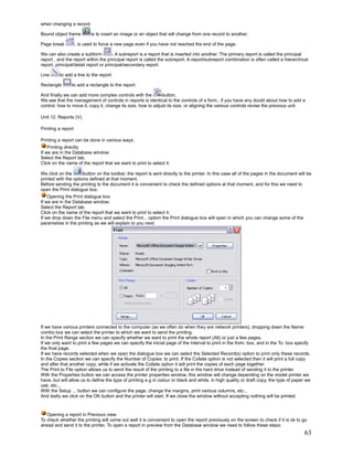 when changing a record.

Bound object frame          is to insert an image or an object that will change from one record to another.

Page break          , is used to force a new page even if you have not reached the end of the page.

We can also create a subform           . A subreport is a report that is inserted into another. The primary report is called the principal
report , and the report within the principal report is called the subreport. A report/subreport combination is often called a hierarchical
report, principal/detail report or principal/secondary report.

Line      to add a line to the report.

Rectangle       to add a rectangle to the report.

And finally we can add more complex controls with the         button.
We see that the management of controls in reports is identical to the controls of a form., if you have any doubt about how to add a
control, how to move it, copy it, change its size, how to adjust its size, or aligning the various controls revise the previous unit.

Unit 12. Reports (V).

Printing a report

Printing a report can be done in various ways.
    Printing directly
If we are in the Database window:
Select the Report tab.
Click on the name of the report that we want to print to select it.

We click on the       button on the toolbar, the report is sent directly to the printer. In this case all of the pages in the document will be
printed with the options defined at that moment.
Before sending the printing to the document it is convenient to check the defined options at that moment, and for this we need to
open the Print dialogue box.
    Opening the Print dialogue box
If we are in the Database window:
Select the Report tab.
Click on the name of the report that we want to print to select it.
If we drop down the File menu and select the Print... option the Print dialogue box will open in which you can change some of the
parametres in the printing as we will explain to you next:




If we have various printers connected to the computer (as we often do when they are network printers), dropping down the Name:
combo box we can select the printer to which we want to send the printing.
In the Print Range section we can specify whether we want to print the whole report (All) or just a few pages.
If we only want to print a few pages we can specify the inicial page of the interval to print in the from: box, and in the To: box specify
the final page.
If we have records selected when we open the dialogue box we can select the Selected Record(s) option to print only these records.
In the Copies section we can specify the Number of Copies: to print. If the Collate option is not selected then it will print a full copy
and after that another copy, while if we activate the Collate option it will print the copies of each page together.
The Print to File option allows us to send the result of the printing to a file in the hard drive instead of sending it to the printer.
With the Properties button we can access the printer properties window, this window will change depending on the model printer we
have, but will allow us to define the type of printing e.g in colour or black and white, in high quality or draft copy, the type of paper we
use, etc...
With the Setup ... button we can configure the page, change the margins, print various columns, etc...
And lastly we click on the OK button and the printer will start. If we close the window without accepting nothing will be printed.



   Opening a report in Previous view.
To check whether the printing will come out well it is convenient to open the report previously on the screen to check if it is ok to go
ahead and send it to the printer. To open a report in preview from the Database window we need to follow these steps:
                                                                                                                                          63
 