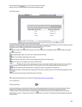 With the Reports object selected, click on the name of the report to select it.
Next we click on the              button and the report preview will open.


The Preview window




In this window we see the report in the way that it will be printed.
To pass over the various pages we have a scroll bar in the lower part of the screen with the buttons that we know already to go to the
first page, to the next page, to a specific page, to the previous page or to the last page.
At the top we have a toolbar with buttons that are already familiar to us:

        to go to design view,      to send the report to the printer,       to go to the Database window,      to create a new object,

and       to access help.

      the magnifying glass allows us to draw near or draw away from the report

      allows us to visualize a whole page on the screen,

      reduces the size of the report in order to see two pages of the report on the same screen.

      allows us to see up to six pages on the screen at the same time.

                 adjusts the size so that a whole page can be seen on the screen, and if we drop down the menu we can select a
zoom porcentage to see the page closer or further, it has the same function as the magnifying glass but allows more sizes.

         opens the Page setup window where we can change the margins, the orientation of the paper, etc...

       sends the report to a Word document, dropping down the box we can select to send it to various Microsoft applications, Excel
for example.
        will close the preview without sending the report to the printer.



   To practice these operations you can perform the Step by step exercise in printing reports.

Unit 12. Reports (VI).


Sorting and grouping


As we have already seen, with the wizard's help we can define grouping levels for the records in the report and extract a special
heading or line of totals for each group, we can also define a determined order for the records that appear in the report.
To define the order of the records, create a new grouping level or modify the levels that we have already defined in an already

defined report, we open it in design view and click on the        button on the toolbar. The Sorting and grouping dialogue box will open
as shown below.




                                                                                                                                     64
 