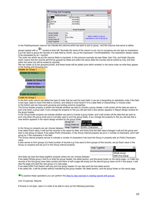 In the Field/expression columnn we indicate the columns which we want to sort or group , and the columns that serve to define

groups appear with a        symbol to their left. Normally the name of the column is put, but on occasions we can type an expression
e.g if we want to group the records of a date field by month, we put the expression =month(datefield). The expression always needs
to be preceeded by an = symbol.
The order into which we put the various fields is important. In the previous example we type State, then City, and finally Zipcode,
which means that the records will first be gouped by State and within the same state the courses will be sorted by City, and then
within the same city will be sorted by zipcode.
We can create up to ten grouping levels, and these levels will be added (one within another) in the same order as what they appear
in the Sorting and Grouping box.




In the Sort order column we define the type of order that we want for each field, it can be in Ascending (in alphabetic order if the field
is text type, least to most if the field is numeric, and oldest to most recent if it is a date field) or Descending, in inverse order.
In the bottom part we have each grouping and sorting columns properties.
The Group header property is where we indicate whether we want to include a group header, it will contain all the data we want to
print only when a group start. If you change the property to Yes you will see that a new section appears in Report design window for
the group header.
In the Group footer property we indicate whether we want to include a group footer, and it will contain all the data that we want to
print only when the group ends and is normally used to print the group totals. If you change the property to Yes you will see that a
new section appears in the report design window for the group footer.



In the Group on property we can choose between                                                     .
If we select Each value, it will sort the records in the report by field, and every time the field value changes it will end the group and
start a new group of values. If we select Prefix Characters, in the Group interval property we put a n number of characters, and it will
group by n first characters in the field.
The Group interval property serves to indicate a number of characters if we have the Group in property with an Prefix Characters
value.
It also serves to form groups of a fixed number of records e.g if we want to form groups of five records, we put Each value in the
Group on property and we put 5 in the Group interval property.




And lastly we have the Keep together property where we can choose between                                                               .
If we select Whole group it will try to write the group header, the detail section, and the group footer on the same page, i.e if after the
records of the first group have been printed and there is half a page left empty but the second group does not fit in this space, it will
skip the page and start the new group on a new page.
If we select With First Detail it will only print the group header if it can also print the first detail record.
If we select No, it will be printed without maintaining the group header, the detail section, and the group footer on the same page.


   To practice these operations you can perform the Step by step exercise in creating reports with groups.

Unit 12 exercise. Reports

If Access is not open, open it in order to be able to carry out the following exercises.



                                                                                                                                        65
 