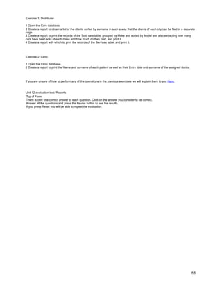 Exercise 1: Distributer

1 Open the Cars database.
2 Create a report to obtain a list of the clients sorted by surname in such a way that the clients of each city can be filed in a separate
page.
3 Create a report to print the records of the Sold cars table, grouped by Make and sorted by Model and also extracting how many
cars have been sold of each make and how much do they cost, and print it.
4 Create a report with which to print the records of the Services table, and print it.



Exercise 2: Clinic

1 Open the Clinic database.
2 Create a report to print the Name and surname of each patient as well as their Entry date and surname of the assigned doctor.



If you are unsure of how to perform any of the operations in the previous exercises we will explain them to you Here.


Unit 12 evaluation test. Reports
Top of Form
There is only one correct answer to each question. Click on the answer you consider to be correct.
Answer all the questions and press the Revise button to see the results.
If you press Reset you will be able to repeat the evaluation.




                                                                                                                                       66
 