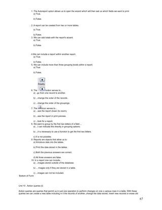 1. The Autoreport option allows us to open the wizard which will then ask us which fields we want to print
                 a) True.

                b) False.


              2. A report can be created from two or more tables.
                a) True.

                 b) False.
              3. We can add totals with the report's wizard.
                 a) True.

                b) False.



              4.We can include a report within another report.
                a) True.

                 b) False.
              5. We can include more than three grouping levels within a report.
                 a) True.

                b) False.




              6. The          button serves to...
                 a) ..go from one record to another.

                b) ...change the order of the records.

                c) ...change the order of the groupings.

              7. The        icon serves to...
                 a) ...see the report closer (to zoom).

                b) ...see the report in print preview.

                 c) ...look for a report.
              8. We want to group by the first two letters of a field....
                 a) ...I can indicate this directly in grouping options.

                b) ...it is necessary to use a function to get the first two letters.

                 c) It is not possible.
              9. Reports are objects that allow us to:
                 a) Introduce data into the tables.

                b) Print the data stored in the tables.

                c) Both the previous answers are correct.

                d) All three answers are false.
              10. In a report one can include...
                a) ...images stored outside of the database.

                b) ... images only if they are stored in a table.

              c) ...images can not be included.
Bottom of Form



Unit 10 . Action queries (I)

Action queries are queries that permit us in just one operation to perform changes on one o various rows in a table. With these
queries we can create a new table including in it the records of another, change the data stored, insert new records or erase old

                                                                                                                                    67
 