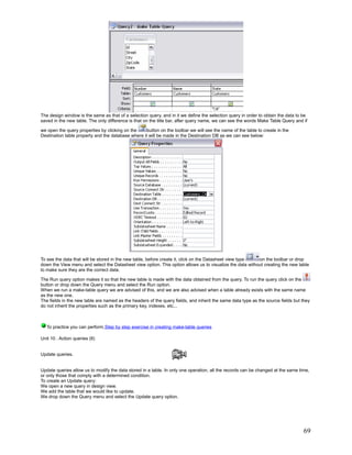 The design window is the same as that of a selection query, and in it we define the selection query in order to obtain the data to be
saved in the new table. The only difference is that on the title bar, after query name, we can see the words Make Table Query and if

we open the query properties by clicking on the     button on the toolbar we will see the name of the table to create in the
Destination table property and the database where it will be made in the Destination DB as we can see below:




To see the data that will be stored in the new table, before create it, click on the Datasheet view type  on the toolbar or drop
down the View menu and select the Datasheet view option. This option allows us to visualize the data without creating the new table
to make sure they are the correct data.

The Run query option makes it so that the new table is made with the data obtained from the query. To run the query click on the
button or drop down the Query menu and select the Run option.
When we run a make-table query we are advised of this, and we are also advised when a table already exists with the same name
as the new one.
The fields in the new table are named as the headers of the query fields, and inherit the same data type as the source fields but they
do not inherit the properties such as the primary key, indexes, etc...



   To practice you can perform Step by step exercise in creating make-table queries

Unit 10 . Action queries (II)


Update queries.


Update queries allow us to modify the data stored in a table. In only one operation, all the records can be changed at the same time,
or only those that comply with a determined condition.
To create an Update query:
We open a new query in design view.
We add the table that we would like to update.
We drop down the Query menu and select the Update query option.




                                                                                                                                   69
 