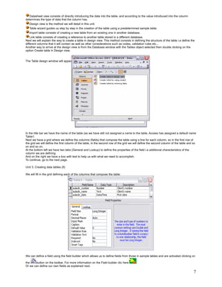 Datasheet view consists of directly introducing the data into the table, and according to the value introduced into the column
determines the type of data that the column has.
   Design view is the method we will detail in this unit.
   Table wizard guides us step by step in the creation of the table using a predetermined sample table.
   Import table consists of creating a new table from an existing one in another database.
    Link table consists of creating a reference to another table stored in a different database.
Next we will explain the way to create a table in design view. This method consists in defining the structure of the table i.e define the
different columns that it will contain as well as other considerations such as codes, validation rules etc...
Another way to arrive at the design view is from the Database window with the Tables object selected then double clicking on the
option Create table in Design view.


The Table design window will appear:




In the title bar we have the name of the table (as we have still not assigned a name to the table, Access has assigned a default name
Table1.
Next we have a grid where we define the columns (fields) that compose the table using a line for each column, so in the first row of
the grid we will define the first column of the table, in the second row of the grid we will define the second column of the table and so
on and so on.
At the bottom left we have two tabs (General and Lookup) to define the properties of the field i.e additional characteristics of the
column we are defining.
And on the right we have a box with text to help us with what we need to accomplish.
To continue, go to the next page.

Unit 3. Creating data tables (II)

We will fill in the grid defining each of the columns that compose the table:




We can define a field using the field builder which allows us to define fields from those in sample tables and are activated clicking on

the     button on the toolbar. For more information on the Field builder clic here       .
Or we can define our own fields as explained next.

                                                                                                                                        7
 