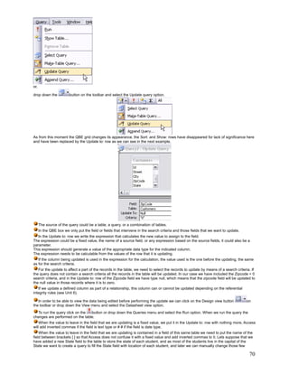 or,

drop down the            button on the toolbar and select the Update query option.




As from this moment the QBE grid changes its appearance, the Sort: and Show: rows have disappeared for lack of significance here
and have been replaced by the Update to: row as we can see in the next example.




      The source of the query could be a table, a query, or a combination of tables.
      In the QBE box we only put the field or fields that intervene in the search criteria and those fields that we want to update.
   In the Update to: row we write the expression that calculates the new value to assign to the field.
The expression could be a fixed value, the name of a source field, or any expression based on the source fields, it could also be a
parameter.
This expression should generate a value of the appropriate data type for the indicated column.
The expression needs to be calculable from the values of the row that it is updating.
   If the column being updated is used in the expression for the calculation, the value used is the one before the updating, the same
as for the search criteria.
   For the update to affect a part of the records in the table, we need to select the records to update by means of a search criteria. If
the query does not contain a search criteria all the records in the table will be updated. In our case we have included the Zipcode = 0
search criteria, and in the Update to: row of the Zipcode field we have type null, which means that the zipcode field will be updated to
the null value in those records where it is to zero.
   If we update a defined column as part of a relationship, this column can or cannot be updated depending on the referential
integrity rules (see Unit 6).

   In order to be able to view the data being edited before performing the update we can click on the Design view button              on
the toolbar or drop down the View menu and select the Datasheet view option.
  To run the query click on the  button or drop down the Queries menu and select the Run option. When we run the query the
changes are performed on the table.
    When the value to leave in the field that we are updating is a fixed value, we put it in the Update to: row with nothing more, Access
will add inverted commas if the field is text type or # # if the field is date type.
    When the value to leave in the field that we are updating is contained in a field of this same table we need to put the name of the
field between brackets [ ] so that Access does not confuse it with a fixed value and add inverted commas to it. Lets suppose that we
have added a new State field to the table to store the state of each student, and as most of the students live in the capital of the
State we want to create a query to fill the State field with location of each student, and later we can manually change those few

                                                                                                                                       70
 