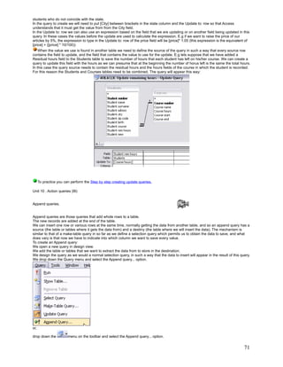 students who do not coincide with the state.
In the query to create we will need to put [City] between brackets in the state column and the Update to: row so that Access
understands that it must get the value from from the City field.
In the Update to: row we can also use an expression based on the field that we are updating or on another field being updated in this
query. In these cases the values before the update are used to calculate the expression. E.g if we want to raise the price of our
articles by 5%, the expression to type in the Update to: row of the price field will be [price]* 1.05 (this expression is the equivalent of
[price] + ([price] * 10/100))
    When the value we use is found in another table we need to define the source of the query in such a way that every source row
contains the field to update, and the field that contains the value to use for the update. E.g lets suppose that we have added a
Residual hours field to the Students table to save the number of hours that each student has left on his/her course. We can create a
query to update this field with the hours as we can presume that at the beginning the number of horus left is the same the total hours.
In this case the query source needs to contain the residual hours and the hours fields of the course in which the student is recorded.
For this reason the Students and Courses tables need to be combined. The query will appear this way:




      To practice you can perform the Step by step creating update queries.

Unit 10 . Action queries (III)


Append queries.


Append queries are those queries that add whole rows to a table.
The new records are added at the end of the table.
We can insert one row or various rows at the same time, normally getting the data from another table, and so an append query has a
source (the table or tables where it gets the data from) and a destiny (the table where we will insert the data). The mechanism is
similar to that of a make-table query in so far as we define a selection query which permits us to obtain the data to save, and what
does vary is that now we have to indicate into which column we want to save every value.
To create an Append query:
We open a new query in design view.
We add the table or tables that we want to extract the data from to store in the destination.
We design the query as we would a normal selection query, in such a way that the data to insert will appear in the result of this query.
We drop down the Query menu and select the Append query... option.




or,

drop down the           menu on the toolbar and select the Append query... option.


                                                                                                                                       71
 