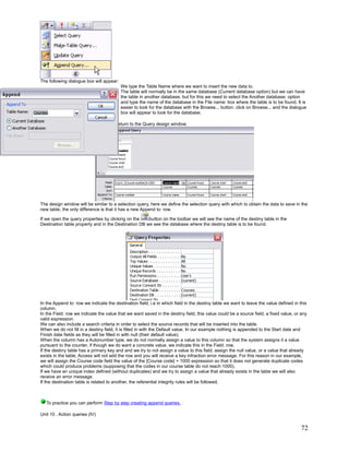 The following dialogue box will appear:
                                          We type the Table Name where we want to insert the new data to.
                                          The table will normally be in the same database (Current database option) but we can have
                                          the table in another database, but for this we need to select the Another database: option
                                          and type the name of the database in the File name: box where the table is to be found. It is
                                          easier to look for the database with the Browse... button. click on Browse... and the dialogue
                                          box will appear to look for the database.

Finally we click on the OK button and return to the Query design window.




The design window will be similar to a selection query, here we define the selection query with which to obtain the data to save in the
new table, the only difference is that it has a new Append to: row.

If we open the query properties by clicking on the    button on the toolbar we will see the name of the destiny table in the
Destination table property and in the Destination DB we see the database where the destiny table is to be found.




In the Append to: row we indicate the destination field, i.e in which field in the destiny table we want to leave the value defined in this
column.
In the Field: row we indicate the value that we want saved in the destiny field, this value could be a source field, a fixed value, or any
valid expression.
We can also include a search criteria in order to select the source records that will be inserted into the table.
When we do not fill in a destiny field, it is filled in with the Default value. In our example nothing is appended to the Start date and
Finish date fields as they will be filled in with null (their default value).
When the column has a Autonumber type, we do not normally assign a value to this column so that the system assigns it a value
pursuant to the counter, if though we do want a concrete value, we indicate this in the Field: row.
If the destiny table has a primary key and and we try to not assign a value to this field, assign the null value, or a value that already
exists in the table, Access will not add the row and you will receive a key infraction error message. For this reason in our example,
we will assign the Course code field the value of the [Course code] + 1000 expression so that it does not generate duplicate codes
which could produce problems (supposing that the codes in our course table do not reach 1000).
If we have an unique index defined (without duplicates) and we try to assign a value that already exists in the table we will also
receive an error message.
If the destination table is related to another, the referential integrity rules will be followed.



   To practice you can perform Step by step creating append queries.

Unit 10 . Action queries (IV)


                                                                                                                                        72
 