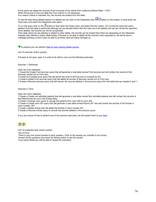 In this query we delete the invoices (From Invoices) of the clients from California (Where State = "CA").
When the source is only one table the From column is not necessary.
If no search criteria is indicated, ALL the records are erased from the table.

To see the data being deleted before it is deleted we can click on the Datasheet view         option on the toolbar, or drop down the
View menu and select the Datasheet view option.
To run the query click on the      button or drop down the Query menu and select the Run option. On running the query the query
deletion from the table is performed although we are advised before that the rows are to be deleted and we can cancel the operation.
Once deleted, the records can not be recuperated.
If the table where we are deleting is related to other tables, the records can be erased from them too depending on the referential
integrity rules defined in these relationships. If Access is not able to delete all the records it was supposed to, we will be sent a
message advising us that it was not able to as these rules are being infringed on.



   To practice you can perform Step by step creating delete queries

Unit 10 exercise. Action queries

If Access is not open, open it in order to be able to carry out the following exercises.


Exercise 1: Distributer

Open the Cars database.
1 Create the Create Ford services query that will generate a new table named Ford services and will contain the records of the
Services carried out on Ford cars.
2 Create an Increase price query that will permit the price of all Ford cars to increase by 5%.
3 Create a Delete Ford services query that will delete all records of Services carried out on Ford cars.
4 Create a Recover services query that will recover the records deleted in the previous query from the table that we created in part 1.


Exercise 2: Clinic

Open the Clinic database.
1 Create a Create non admitted patients that will generate a new table named Non admitted patients and will contain the records of
the Patients that are not in the Entries table.
2 Create a Change room query to change the patients from room 504 to room 505.
3 Create a Create room 201 query that will generate a new table named Rooms 201 and will contain the records of the Entries in
room number: 201.
4 Create a Delete entries that will delete the Entries in room number 201.
5 Create a Recover entries query to recover the records deleted in the previous query.

If you are unsure of how to perform any of the previous exercises, we will explain them to you Here.




Unit 10 evaluation test. Action queries
Top of Form
There is only one correct answer to each question. Click on the answer you consider to be correct.
Answer all the questions and press the Revise button to see the results.
If you press Reset you will be able to repeat the evaluation.




                                                                                                                                   74
 
