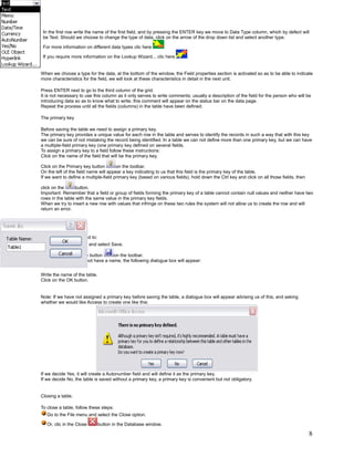 In the first row write the name of the first field, and by pressing the ENTER key we move to Data Type column, which by defect will
 be Text. Should we choose to change the type of data, click on the arrow of the drop down list and select another type.

 For more information on different data types clic here

 If you require more information on the Lookup Wizard... clic here        .


When we choose a type for the data, at the bottom of the window, the Field properties section is activated so as to be able to indicate
more characteristics for the field, we will look at these characteristics in detail in the next unit.

Press ENTER next to go to the third column of the grid.
It is not necessary to use this column as it only serves to write comments; usually a description of the field for the person who will be
introducing data so as to know what to write, this comment will appear on the status bar on the data page.
Repeat the process until all the fields (columns) in the table have been defined.

The primary key

Before saving the table we need to assign a primary key.
The primary key provides a unique value for each row in the table and serves to identify the records in such a way that with this key
we can be sure of not mistaking the record being identified. In a table we can not define more than one primary key, but we can have
a multiple-field primary key (one primary key defined on several fields.
To assign a primary key to a field follow these instructions:
Click on the name of the field that will be the primary key.

Click on the Primary key button        on the toolbar.
On the left of the field name will appear a key indicating to us that this field is the primary key of the table.
If we want to define a multiple-field primary key (based on various fields), hold down the Ctrl key and click on all those fields, then

click on the     button.
Important: Remember that a field or group of fields forming the primary key of a table cannot contain null values and neither have two
rows in the table with the same value in the primary key fields.
When we try to insert a new row with values that infringe on these two rules the system will not allow us to create the row and will
return an error.


Saving a table.

To save a table we need to:
   Go to the File menu and select Save.

   Or click on the Save button       on the toolbar.
As our table does still not have a name, the following dialogue box will appear:


Write the name of the table.
Click on the OK button.


Note: If we have not assigned a primary key before saving the table, a dialogue box will appear advising us of this, and asking
whether we would like Access to create one like this:




If we decide Yes, it will create a Autonumber field and will define it as the primary key.
If we decide No, the table is saved without a primary key, a primary key is convenient but not obligatory.


Closing a table.

To close a table, follow these steps:
   Go to the File menu and select the Close option.

   Or, clic in the Close       button in the Database window.

                                                                                                                                          8
 