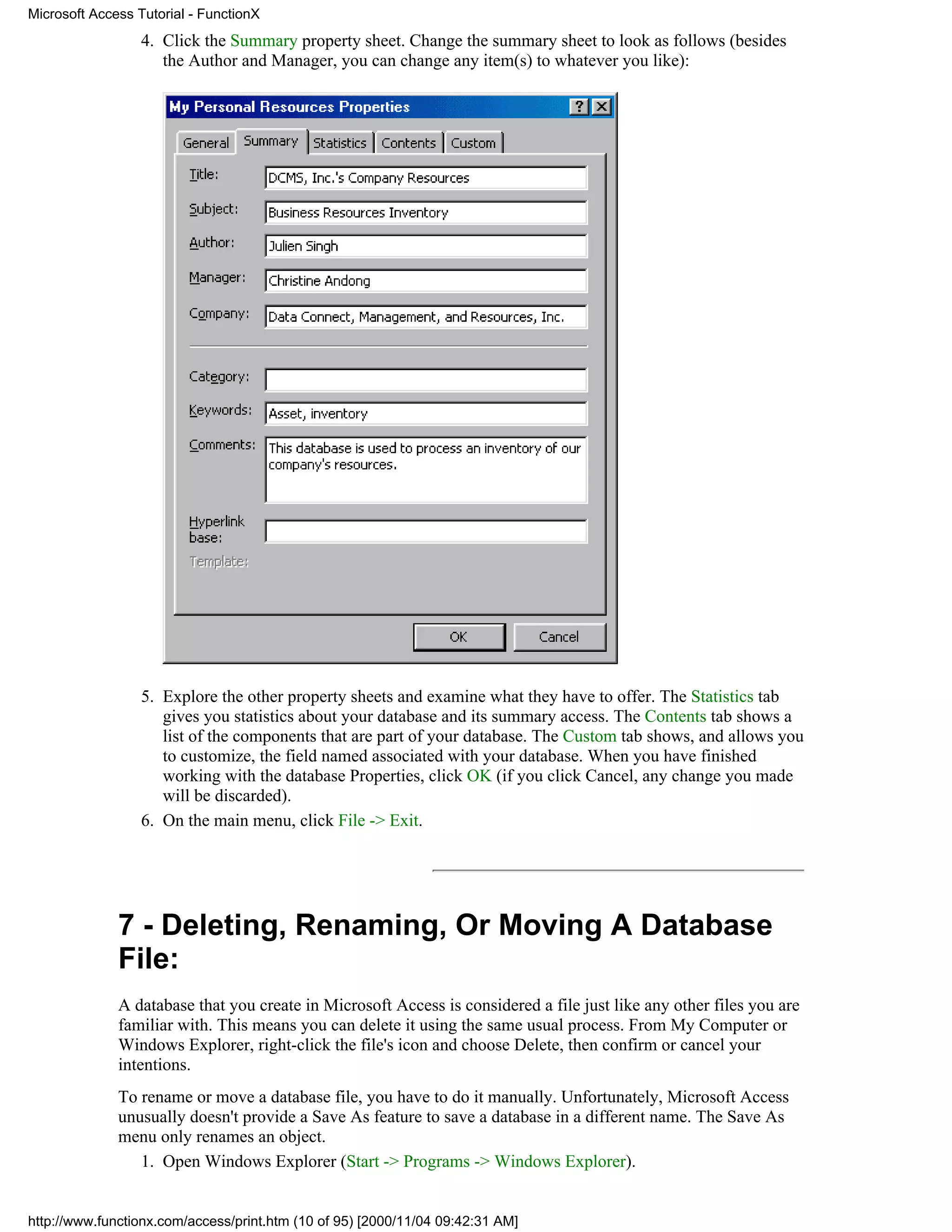 Microsoft Access Tutorial - FunctionX
                  4. Click the Summary property sheet. Change the summary sheet to look as follows (besides
                     the Author and Manager, you can change any item(s) to whatever you like):




                  5. Explore the other property sheets and examine what they have to offer. The Statistics tab
                     gives you statistics about your database and its summary access. The Contents tab shows a
                     list of the components that are part of your database. The Custom tab shows, and allows you
                     to customize, the field named associated with your database. When you have finished
                     working with the database Properties, click OK (if you click Cancel, any change you made
                     will be discarded).
                  6. On the main menu, click File -> Exit.




              7 - Deleting, Renaming, Or Moving A Database
              File:
              A database that you create in Microsoft Access is considered a file just like any other files you are
              familiar with. This means you can delete it using the same usual process. From My Computer or
              Windows Explorer, right-click the file's icon and choose Delete, then confirm or cancel your
              intentions.
              To rename or move a database file, you have to do it manually. Unfortunately, Microsoft Access
              unusually doesn't provide a Save As feature to save a database in a different name. The Save As
              menu only renames an object.
                 1. Open Windows Explorer (Start -> Programs -> Windows Explorer).


http://www.functionx.com/access/print.htm (10 of 95) [2000/11/04 09:42:31 AM]
 