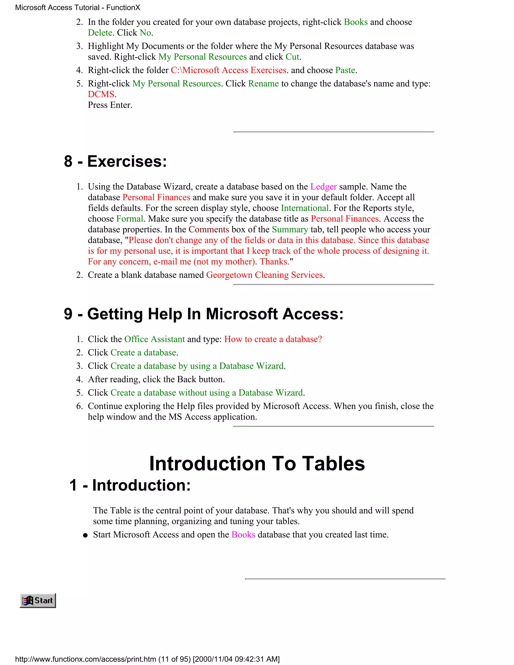 Microsoft Access Tutorial - FunctionX
                  2. In the folder you created for your own database projects, right-click Books and choose
                     Delete. Click No.
                  3. Highlight My Documents or the folder where the My Personal Resources database was
                     saved. Right-click My Personal Resources and click Cut.
                  4. Right-click the folder C:Microsoft Access Exercises. and choose Paste.
                  5. Right-click My Personal Resources. Click Rename to change the database's name and type:
                     DCMS.
                     Press Enter.




              8 - Exercises:
                  1. Using the Database Wizard, create a database based on the Ledger sample. Name the
                     database Personal Finances and make sure you save it in your default folder. Accept all
                     fields defaults. For the screen display style, choose International. For the Reports style,
                     choose Formal. Make sure you specify the database title as Personal Finances. Access the
                     database properties. In the Comments box of the Summary tab, tell people who access your
                     database, "Please don't change any of the fields or data in this database. Since this database
                     is for my personal use, it is important that I keep track of the whole process of designing it.
                     For any concern, e-mail me (not my mother). Thanks."
                  2. Create a blank database named Georgetown Cleaning Services.



              9 - Getting Help In Microsoft Access:
                  1.    Click the Office Assistant and type: How to create a database?
                  2.    Click Create a database.
                  3.    Click Create a database by using a Database Wizard.
                  4.    After reading, click the Back button.
                  5.    Click Create a database without using a Database Wizard.
                  6.    Continue exploring the Help files provided by Microsoft Access. When you finish, close the
                        help window and the MS Access application.




                                        Introduction To Tables
               1 - Introduction:
                         The Table is the central point of your database. That's why you should and will spend
                         some time planning, organizing and tuning your tables.
                    q    Start Microsoft Access and open the Books database that you created last time.




http://www.functionx.com/access/print.htm (11 of 95) [2000/11/04 09:42:31 AM]
 