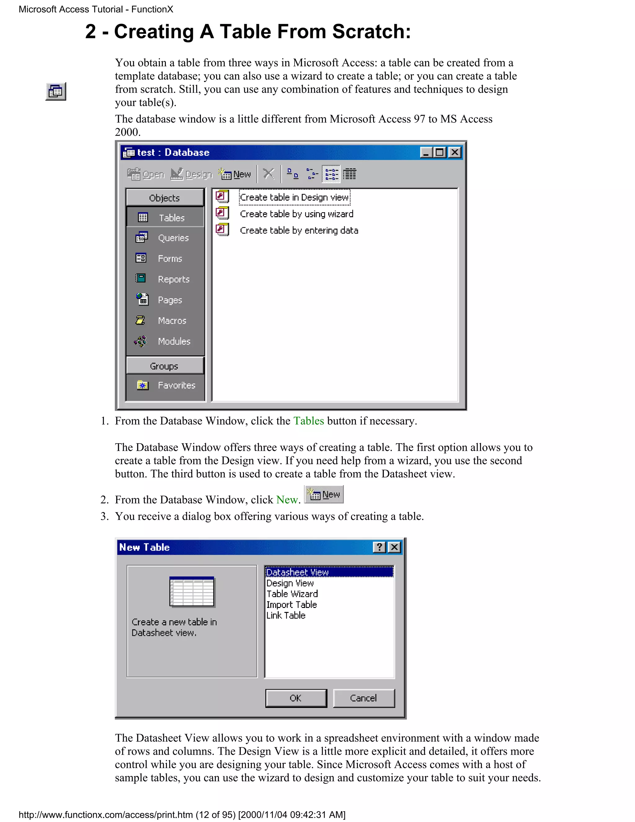 Microsoft Access Tutorial - FunctionX

               2 - Creating A Table From Scratch:
                       You obtain a table from three ways in Microsoft Access: a table can be created from a
                       template database; you can also use a wizard to create a table; or you can create a table
                       from scratch. Still, you can use any combination of features and techniques to design
                       your table(s).
                       The database window is a little different from Microsoft Access 97 to MS Access
                       2000.




                   1. From the Database Window, click the Tables button if necessary.

                       The Database Window offers three ways of creating a table. The first option allows you to
                       create a table from the Design view. If you need help from a wizard, you use the second
                       button. The third button is used to create a table from the Datasheet view.

                   2. From the Database Window, click New.
                   3. You receive a dialog box offering various ways of creating a table.




                       The Datasheet View allows you to work in a spreadsheet environment with a window made
                       of rows and columns. The Design View is a little more explicit and detailed, it offers more
                       control while you are designing your table. Since Microsoft Access comes with a host of
                       sample tables, you can use the wizard to design and customize your table to suit your needs.


http://www.functionx.com/access/print.htm (12 of 95) [2000/11/04 09:42:31 AM]
 