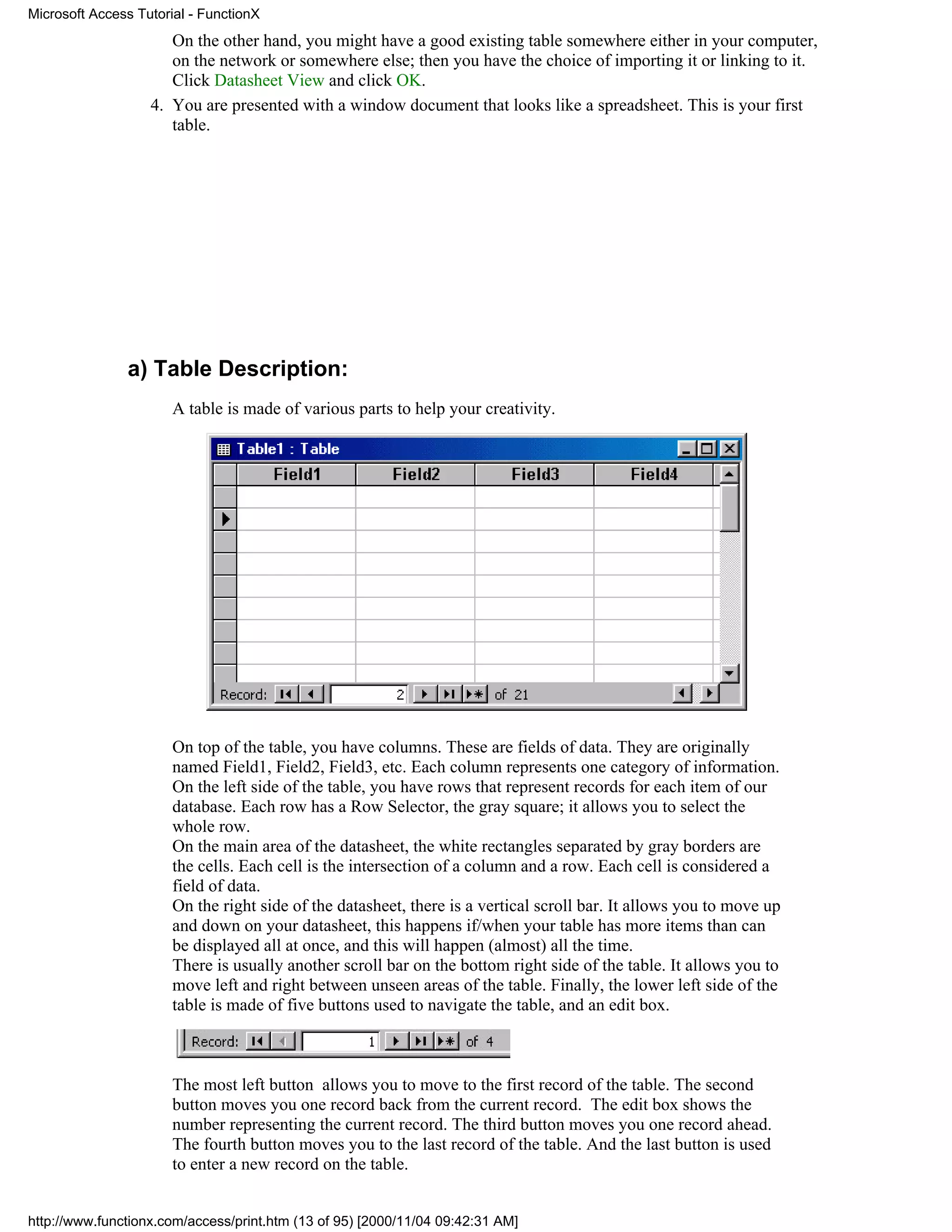 Microsoft Access Tutorial - FunctionX
                      On the other hand, you might have a good existing table somewhere either in your computer,
                      on the network or somewhere else; then you have the choice of importing it or linking to it.
                      Click Datasheet View and click OK.
                   4. You are presented with a window document that looks like a spreadsheet. This is your first
                      table.




               a) Table Description:
                       A table is made of various parts to help your creativity.




                       On top of the table, you have columns. These are fields of data. They are originally
                       named Field1, Field2, Field3, etc. Each column represents one category of information.
                       On the left side of the table, you have rows that represent records for each item of our
                       database. Each row has a Row Selector, the gray square; it allows you to select the
                       whole row.
                       On the main area of the datasheet, the white rectangles separated by gray borders are
                       the cells. Each cell is the intersection of a column and a row. Each cell is considered a
                       field of data.
                       On the right side of the datasheet, there is a vertical scroll bar. It allows you to move up
                       and down on your datasheet, this happens if/when your table has more items than can
                       be displayed all at once, and this will happen (almost) all the time.
                       There is usually another scroll bar on the bottom right side of the table. It allows you to
                       move left and right between unseen areas of the table. Finally, the lower left side of the
                       table is made of five buttons used to navigate the table, and an edit box.



                       The most left button allows you to move to the first record of the table. The second
                       button moves you one record back from the current record. The edit box shows the
                       number representing the current record. The third button moves you one record ahead.
                       The fourth button moves you to the last record of the table. And the last button is used
                       to enter a new record on the table.


http://www.functionx.com/access/print.htm (13 of 95) [2000/11/04 09:42:31 AM]
 
