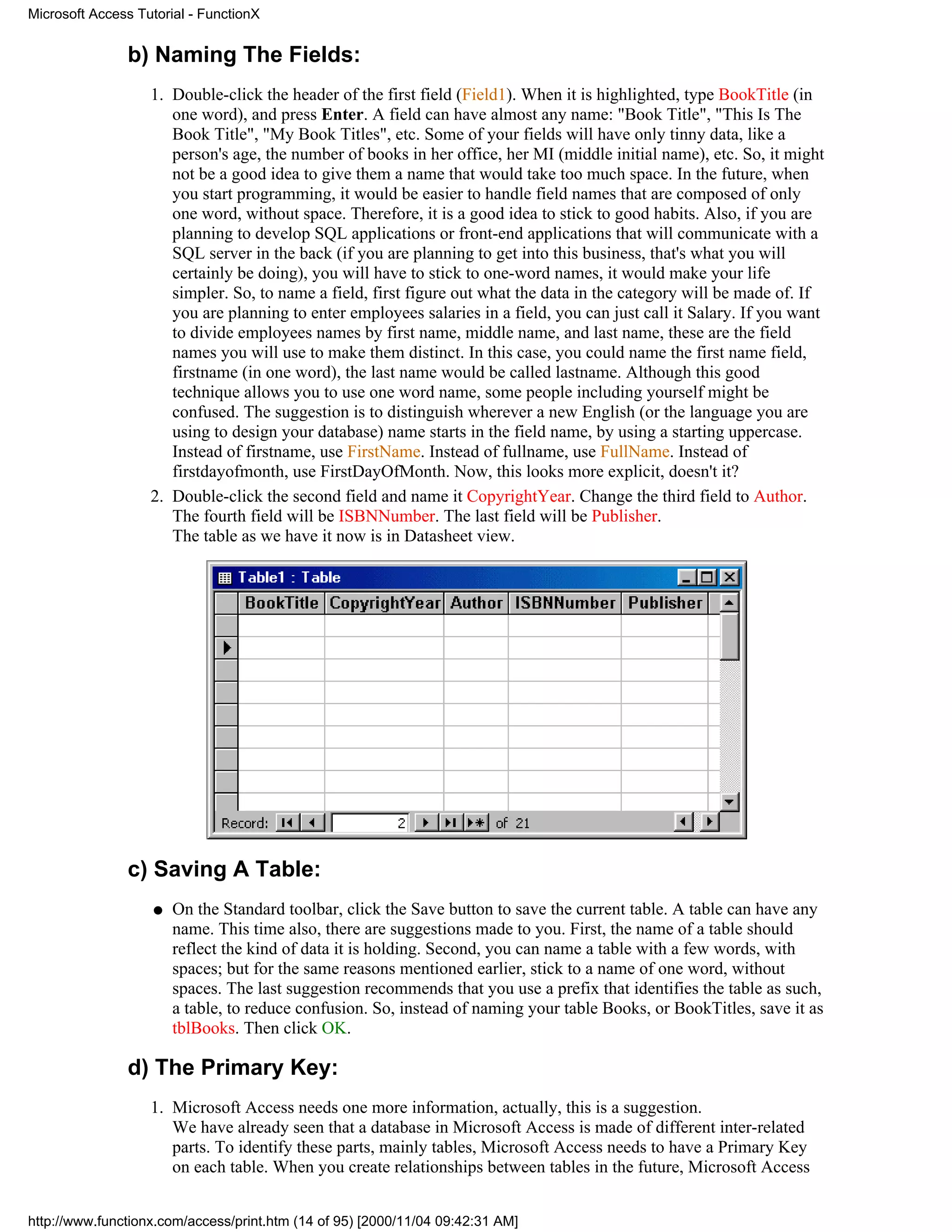 Microsoft Access Tutorial - FunctionX


               b) Naming The Fields:
                   1. Double-click the header of the first field (Field1). When it is highlighted, type BookTitle (in
                      one word), and press Enter. A field can have almost any name: "Book Title", "This Is The
                      Book Title", "My Book Titles", etc. Some of your fields will have only tinny data, like a
                      person's age, the number of books in her office, her MI (middle initial name), etc. So, it might
                      not be a good idea to give them a name that would take too much space. In the future, when
                      you start programming, it would be easier to handle field names that are composed of only
                      one word, without space. Therefore, it is a good idea to stick to good habits. Also, if you are
                      planning to develop SQL applications or front-end applications that will communicate with a
                      SQL server in the back (if you are planning to get into this business, that's what you will
                      certainly be doing), you will have to stick to one-word names, it would make your life
                      simpler. So, to name a field, first figure out what the data in the category will be made of. If
                      you are planning to enter employees salaries in a field, you can just call it Salary. If you want
                      to divide employees names by first name, middle name, and last name, these are the field
                      names you will use to make them distinct. In this case, you could name the first name field,
                      firstname (in one word), the last name would be called lastname. Although this good
                      technique allows you to use one word name, some people including yourself might be
                      confused. The suggestion is to distinguish wherever a new English (or the language you are
                      using to design your database) name starts in the field name, by using a starting uppercase.
                      Instead of firstname, use FirstName. Instead of fullname, use FullName. Instead of
                      firstdayofmonth, use FirstDayOfMonth. Now, this looks more explicit, doesn't it?
                   2. Double-click the second field and name it CopyrightYear. Change the third field to Author.
                      The fourth field will be ISBNNumber. The last field will be Publisher.
                      The table as we have it now is in Datasheet view.




               c) Saving A Table:
                    q   On the Standard toolbar, click the Save button to save the current table. A table can have any
                        name. This time also, there are suggestions made to you. First, the name of a table should
                        reflect the kind of data it is holding. Second, you can name a table with a few words, with
                        spaces; but for the same reasons mentioned earlier, stick to a name of one word, without
                        spaces. The last suggestion recommends that you use a prefix that identifies the table as such,
                        a table, to reduce confusion. So, instead of naming your table Books, or BookTitles, save it as
                        tblBooks. Then click OK.

               d) The Primary Key:
                   1. Microsoft Access needs one more information, actually, this is a suggestion.
                      We have already seen that a database in Microsoft Access is made of different inter-related
                      parts. To identify these parts, mainly tables, Microsoft Access needs to have a Primary Key
                      on each table. When you create relationships between tables in the future, Microsoft Access


http://www.functionx.com/access/print.htm (14 of 95) [2000/11/04 09:42:31 AM]
 