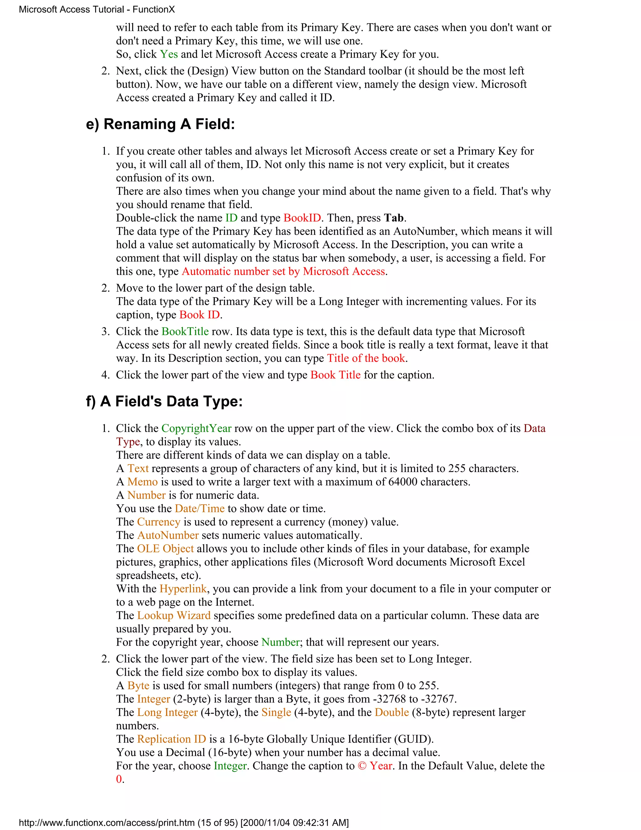 Microsoft Access Tutorial - FunctionX
                      will need to refer to each table from its Primary Key. There are cases when you don't want or
                      don't need a Primary Key, this time, we will use one.
                      So, click Yes and let Microsoft Access create a Primary Key for you.
                   2. Next, click the (Design) View button on the Standard toolbar (it should be the most left
                      button). Now, we have our table on a different view, namely the design view. Microsoft
                      Access created a Primary Key and called it ID.

               e) Renaming A Field:
                   1. If you create other tables and always let Microsoft Access create or set a Primary Key for
                      you, it will call all of them, ID. Not only this name is not very explicit, but it creates
                      confusion of its own.
                      There are also times when you change your mind about the name given to a field. That's why
                      you should rename that field.
                      Double-click the name ID and type BookID. Then, press Tab.
                      The data type of the Primary Key has been identified as an AutoNumber, which means it will
                      hold a value set automatically by Microsoft Access. In the Description, you can write a
                      comment that will display on the status bar when somebody, a user, is accessing a field. For
                      this one, type Automatic number set by Microsoft Access.
                   2. Move to the lower part of the design table.
                      The data type of the Primary Key will be a Long Integer with incrementing values. For its
                      caption, type Book ID.
                   3. Click the BookTitle row. Its data type is text, this is the default data type that Microsoft
                      Access sets for all newly created fields. Since a book title is really a text format, leave it that
                      way. In its Description section, you can type Title of the book.
                   4. Click the lower part of the view and type Book Title for the caption.

               f) A Field's Data Type:
                   1. Click the CopyrightYear row on the upper part of the view. Click the combo box of its Data
                      Type, to display its values.
                      There are different kinds of data we can display on a table.
                      A Text represents a group of characters of any kind, but it is limited to 255 characters.
                      A Memo is used to write a larger text with a maximum of 64000 characters.
                      A Number is for numeric data.
                      You use the Date/Time to show date or time.
                      The Currency is used to represent a currency (money) value.
                      The AutoNumber sets numeric values automatically.
                      The OLE Object allows you to include other kinds of files in your database, for example
                      pictures, graphics, other applications files (Microsoft Word documents Microsoft Excel
                      spreadsheets, etc).
                      With the Hyperlink, you can provide a link from your document to a file in your computer or
                      to a web page on the Internet.
                      The Lookup Wizard specifies some predefined data on a particular column. These data are
                      usually prepared by you.
                      For the copyright year, choose Number; that will represent our years.
                   2. Click the lower part of the view. The field size has been set to Long Integer.
                      Click the field size combo box to display its values.
                      A Byte is used for small numbers (integers) that range from 0 to 255.
                      The Integer (2-byte) is larger than a Byte, it goes from -32768 to -32767.
                      The Long Integer (4-byte), the Single (4-byte), and the Double (8-byte) represent larger
                      numbers.
                      The Replication ID is a 16-byte Globally Unique Identifier (GUID).
                      You use a Decimal (16-byte) when your number has a decimal value.
                      For the year, choose Integer. Change the caption to © Year. In the Default Value, delete the
                      0.


http://www.functionx.com/access/print.htm (15 of 95) [2000/11/04 09:42:31 AM]
 