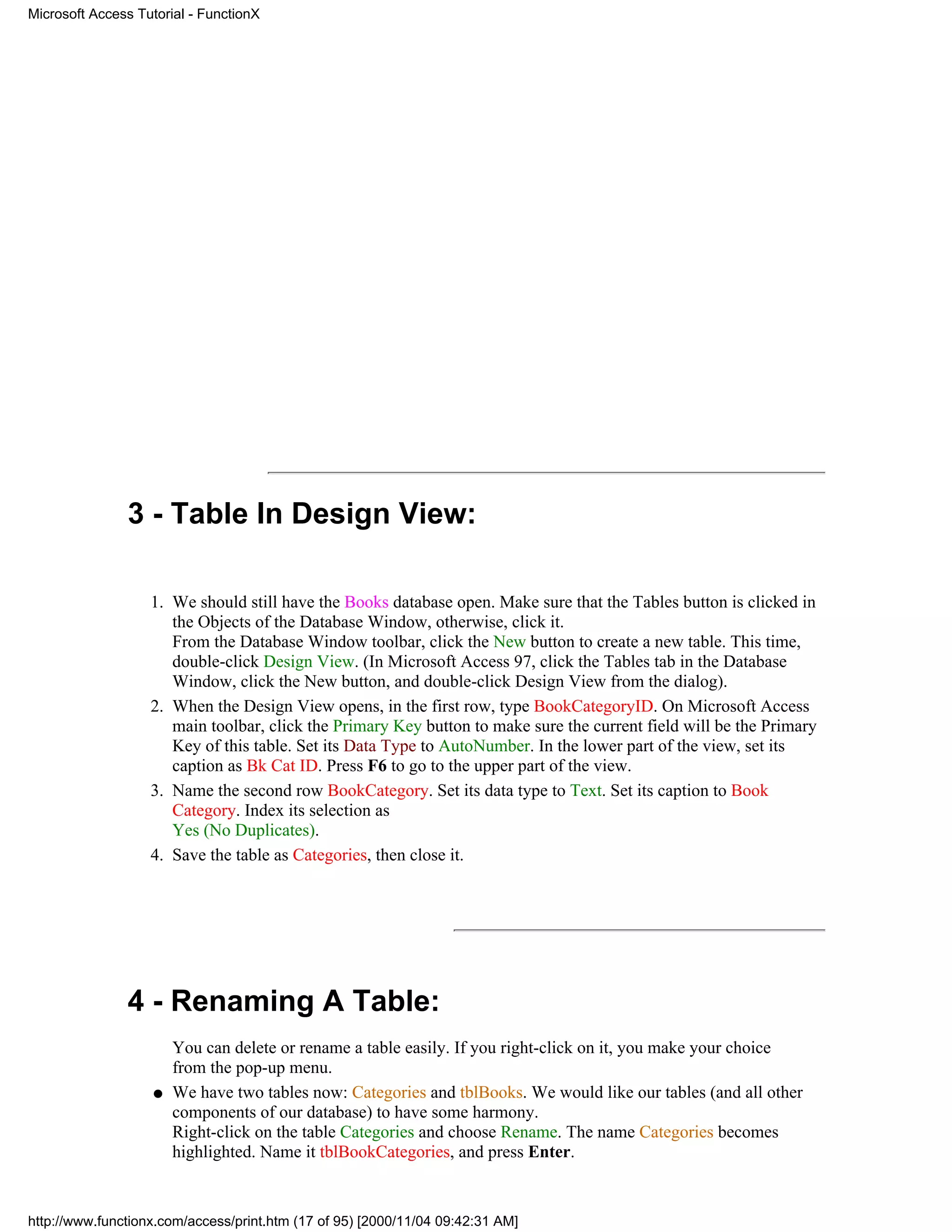Microsoft Access Tutorial - FunctionX




               3 - Table In Design View:

                   1. We should still have the Books database open. Make sure that the Tables button is clicked in
                      the Objects of the Database Window, otherwise, click it.
                      From the Database Window toolbar, click the New button to create a new table. This time,
                      double-click Design View. (In Microsoft Access 97, click the Tables tab in the Database
                      Window, click the New button, and double-click Design View from the dialog).
                   2. When the Design View opens, in the first row, type BookCategoryID. On Microsoft Access
                      main toolbar, click the Primary Key button to make sure the current field will be the Primary
                      Key of this table. Set its Data Type to AutoNumber. In the lower part of the view, set its
                      caption as Bk Cat ID. Press F6 to go to the upper part of the view.
                   3. Name the second row BookCategory. Set its data type to Text. Set its caption to Book
                      Category. Index its selection as
                      Yes (No Duplicates).
                   4. Save the table as Categories, then close it.




               4 - Renaming A Table:
                        You can delete or rename a table easily. If you right-click on it, you make your choice
                        from the pop-up menu.
                    q   We have two tables now: Categories and tblBooks. We would like our tables (and all other
                        components of our database) to have some harmony.
                        Right-click on the table Categories and choose Rename. The name Categories becomes
                        highlighted. Name it tblBookCategories, and press Enter.


http://www.functionx.com/access/print.htm (17 of 95) [2000/11/04 09:42:31 AM]
 