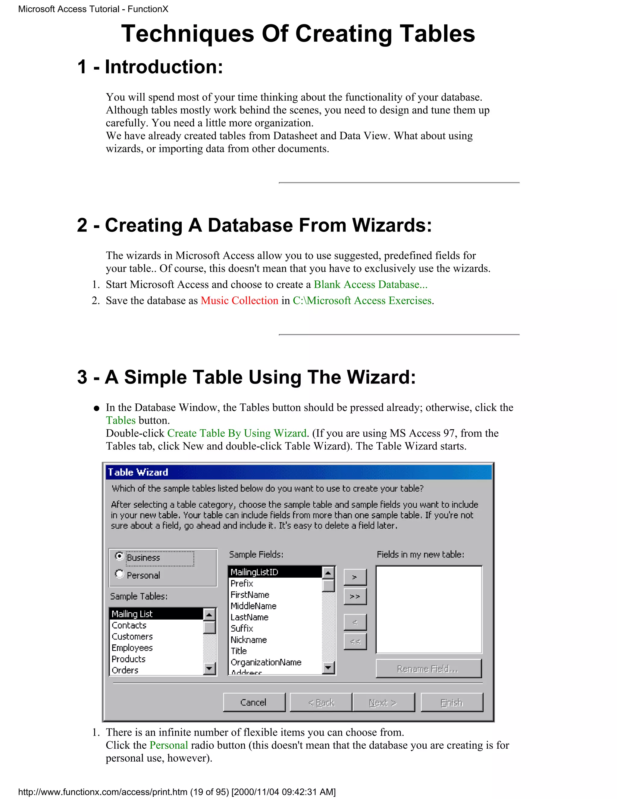 Microsoft Access Tutorial - FunctionX


                         Techniques Of Creating Tables
              1 - Introduction:
                      You will spend most of your time thinking about the functionality of your database.
                      Although tables mostly work behind the scenes, you need to design and tune them up
                      carefully. You need a little more organization.
                      We have already created tables from Datasheet and Data View. What about using
                      wizards, or importing data from other documents.




              2 - Creating A Database From Wizards:
                     The wizards in Microsoft Access allow you to use suggested, predefined fields for
                     your table.. Of course, this doesn't mean that you have to exclusively use the wizards.
                  1. Start Microsoft Access and choose to create a Blank Access Database...
                  2. Save the database as Music Collection in C:Microsoft Access Exercises.




              3 - A Simple Table Using The Wizard:
                  q   In the Database Window, the Tables button should be pressed already; otherwise, click the
                      Tables button.
                      Double-click Create Table By Using Wizard. (If you are using MS Access 97, from the
                      Tables tab, click New and double-click Table Wizard). The Table Wizard starts.




                  1. There is an infinite number of flexible items you can choose from.
                     Click the Personal radio button (this doesn't mean that the database you are creating is for
                     personal use, however).

http://www.functionx.com/access/print.htm (19 of 95) [2000/11/04 09:42:31 AM]
 