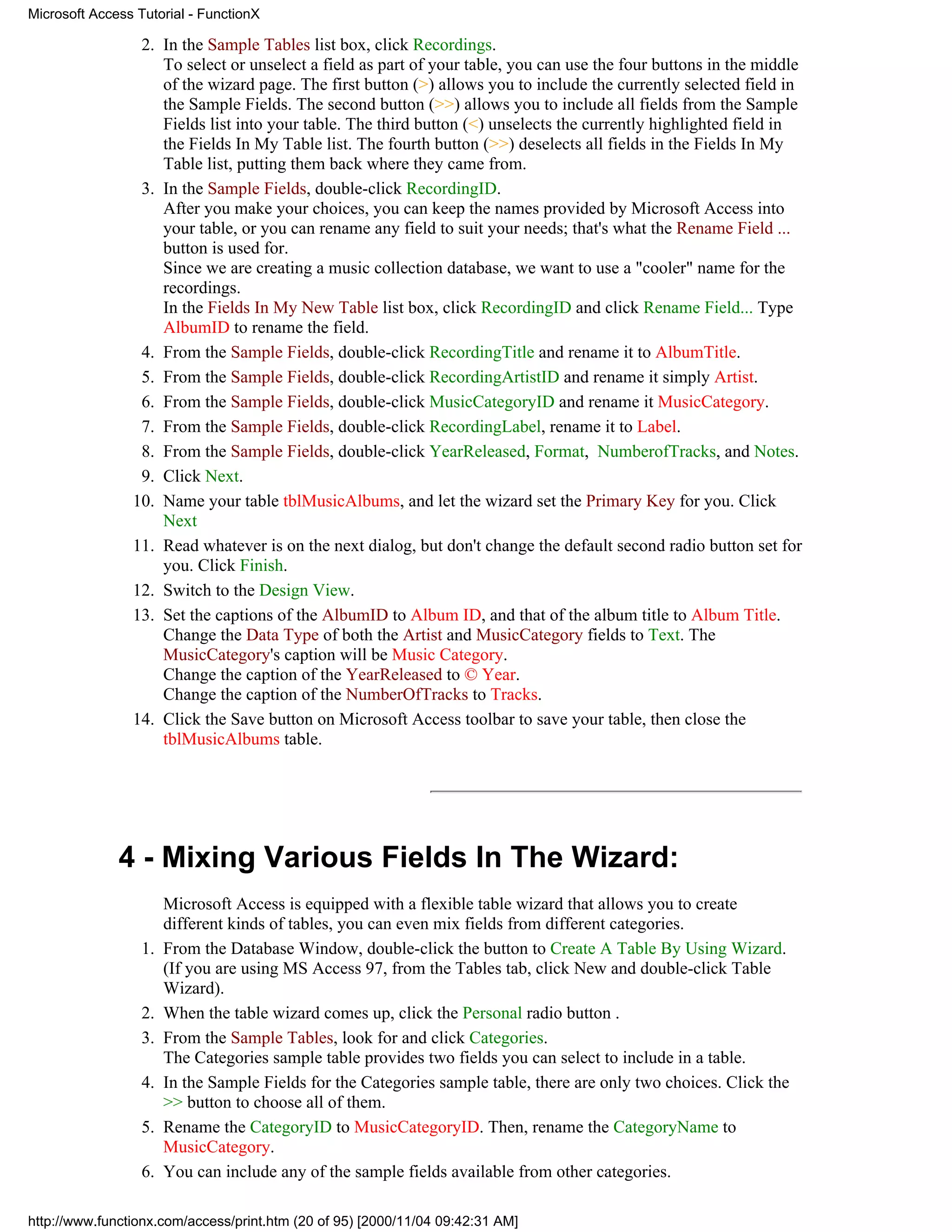Microsoft Access Tutorial - FunctionX

                 2. In the Sample Tables list box, click Recordings.
                    To select or unselect a field as part of your table, you can use the four buttons in the middle
                    of the wizard page. The first button (>) allows you to include the currently selected field in
                    the Sample Fields. The second button (>>) allows you to include all fields from the Sample
                    Fields list into your table. The third button (<) unselects the currently highlighted field in
                    the Fields In My Table list. The fourth button (>>) deselects all fields in the Fields In My
                    Table list, putting them back where they came from.
                 3. In the Sample Fields, double-click RecordingID.
                    After you make your choices, you can keep the names provided by Microsoft Access into
                    your table, or you can rename any field to suit your needs; that's what the Rename Field ...
                    button is used for.
                    Since we are creating a music collection database, we want to use a "cooler" name for the
                    recordings.
                    In the Fields In My New Table list box, click RecordingID and click Rename Field... Type
                    AlbumID to rename the field.
                 4. From the Sample Fields, double-click RecordingTitle and rename it to AlbumTitle.
                 5. From the Sample Fields, double-click RecordingArtistID and rename it simply Artist.
                 6. From the Sample Fields, double-click MusicCategoryID and rename it MusicCategory.
                 7. From the Sample Fields, double-click RecordingLabel, rename it to Label.
                 8. From the Sample Fields, double-click YearReleased, Format, NumberofTracks, and Notes.
                 9. Click Next.
                10. Name your table tblMusicAlbums, and let the wizard set the Primary Key for you. Click
                    Next
                11. Read whatever is on the next dialog, but don't change the default second radio button set for
                    you. Click Finish.
                12. Switch to the Design View.
                13. Set the captions of the AlbumID to Album ID, and that of the album title to Album Title.
                    Change the Data Type of both the Artist and MusicCategory fields to Text. The
                    MusicCategory's caption will be Music Category.
                    Change the caption of the YearReleased to © Year.
                    Change the caption of the NumberOfTracks to Tracks.
                14. Click the Save button on Microsoft Access toolbar to save your table, then close the
                    tblMusicAlbums table.




              4 - Mixing Various Fields In The Wizard:
                       Microsoft Access is equipped with a flexible table wizard that allows you to create
                       different kinds of tables, you can even mix fields from different categories.
                  1.   From the Database Window, double-click the button to Create A Table By Using Wizard.
                       (If you are using MS Access 97, from the Tables tab, click New and double-click Table
                       Wizard).
                  2.   When the table wizard comes up, click the Personal radio button .
                  3.   From the Sample Tables, look for and click Categories.
                       The Categories sample table provides two fields you can select to include in a table.
                  4.   In the Sample Fields for the Categories sample table, there are only two choices. Click the
                       >> button to choose all of them.
                  5.   Rename the CategoryID to MusicCategoryID. Then, rename the CategoryName to
                       MusicCategory.
                  6.   You can include any of the sample fields available from other categories.

http://www.functionx.com/access/print.htm (20 of 95) [2000/11/04 09:42:31 AM]
 
