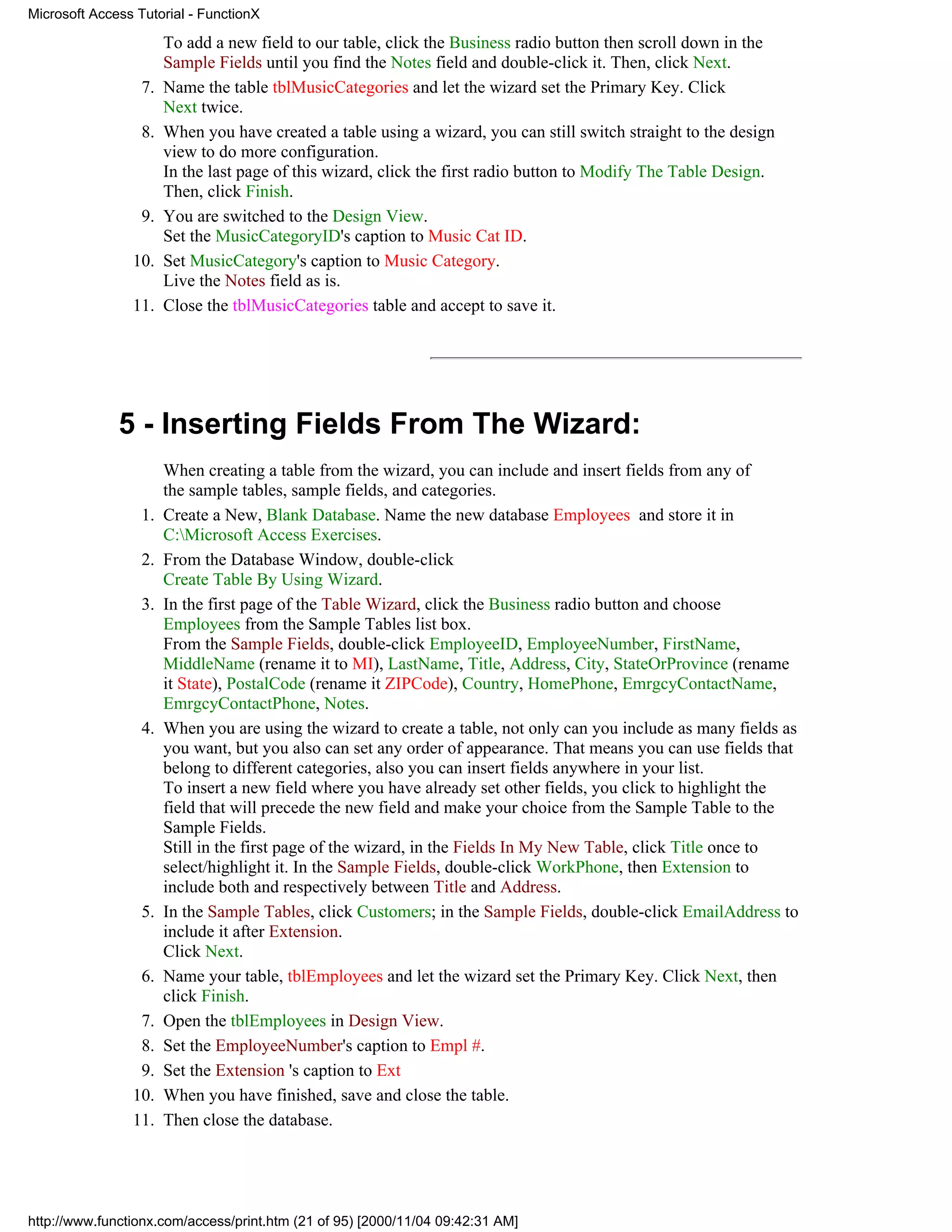 Microsoft Access Tutorial - FunctionX

                       To add a new field to our table, click the Business radio button then scroll down in the
                       Sample Fields until you find the Notes field and double-click it. Then, click Next.
                  7.   Name the table tblMusicCategories and let the wizard set the Primary Key. Click
                       Next twice.
                  8.   When you have created a table using a wizard, you can still switch straight to the design
                       view to do more configuration.
                       In the last page of this wizard, click the first radio button to Modify The Table Design.
                       Then, click Finish.
                  9.   You are switched to the Design View.
                       Set the MusicCategoryID's caption to Music Cat ID.
                10.    Set MusicCategory's caption to Music Category.
                       Live the Notes field as is.
                11.    Close the tblMusicCategories table and accept to save it.




              5 - Inserting Fields From The Wizard:
                       When creating a table from the wizard, you can include and insert fields from any of
                       the sample tables, sample fields, and categories.
                  1.   Create a New, Blank Database. Name the new database Employees and store it in
                       C:Microsoft Access Exercises.
                  2.   From the Database Window, double-click
                       Create Table By Using Wizard.
                  3.   In the first page of the Table Wizard, click the Business radio button and choose
                       Employees from the Sample Tables list box.
                       From the Sample Fields, double-click EmployeeID, EmployeeNumber, FirstName,
                       MiddleName (rename it to MI), LastName, Title, Address, City, StateOrProvince (rename
                       it State), PostalCode (rename it ZIPCode), Country, HomePhone, EmrgcyContactName,
                       EmrgcyContactPhone, Notes.
                  4.   When you are using the wizard to create a table, not only can you include as many fields as
                       you want, but you also can set any order of appearance. That means you can use fields that
                       belong to different categories, also you can insert fields anywhere in your list.
                       To insert a new field where you have already set other fields, you click to highlight the
                       field that will precede the new field and make your choice from the Sample Table to the
                       Sample Fields.
                       Still in the first page of the wizard, in the Fields In My New Table, click Title once to
                       select/highlight it. In the Sample Fields, double-click WorkPhone, then Extension to
                       include both and respectively between Title and Address.
                  5.   In the Sample Tables, click Customers; in the Sample Fields, double-click EmailAddress to
                       include it after Extension.
                       Click Next.
                  6.   Name your table, tblEmployees and let the wizard set the Primary Key. Click Next, then
                       click Finish.
                 7.    Open the tblEmployees in Design View.
                 8.    Set the EmployeeNumber's caption to Empl #.
                 9.    Set the Extension 's caption to Ext
                10.    When you have finished, save and close the table.
                11.    Then close the database.




http://www.functionx.com/access/print.htm (21 of 95) [2000/11/04 09:42:31 AM]
 