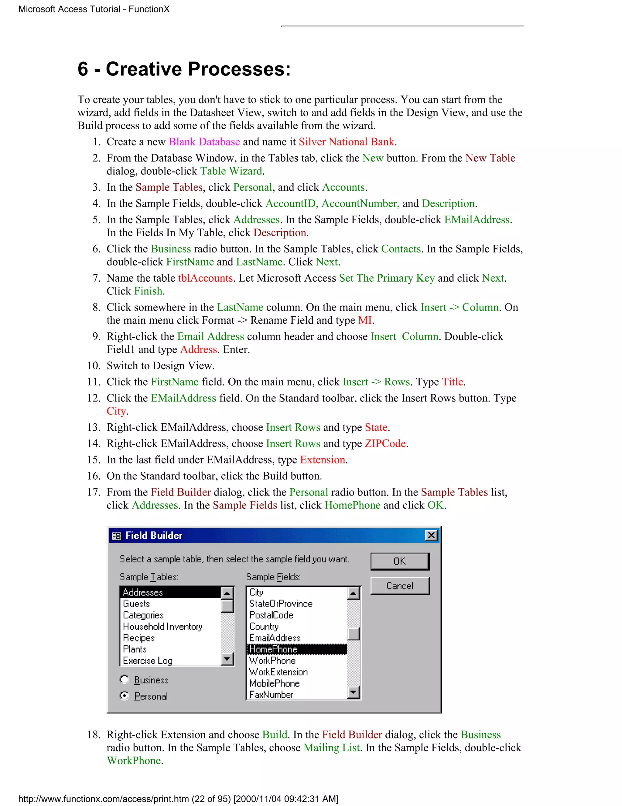 Microsoft Access Tutorial - FunctionX




              6 - Creative Processes:
              To create your tables, you don't have to stick to one particular process. You can start from the
              wizard, add fields in the Datasheet View, switch to and add fields in the Design View, and use the
              Build process to add some of the fields available from the wizard.
                 1. Create a new Blank Database and name it Silver National Bank.
                 2. From the Database Window, in the Tables tab, click the New button. From the New Table
                    dialog, double-click Table Wizard.
                 3. In the Sample Tables, click Personal, and click Accounts.
                 4. In the Sample Fields, double-click AccountID, AccountNumber, and Description.
                 5. In the Sample Tables, click Addresses. In the Sample Fields, double-click EMailAddress.
                    In the Fields In My Table, click Description.
                 6. Click the Business radio button. In the Sample Tables, click Contacts. In the Sample Fields,
                    double-click FirstName and LastName. Click Next.
                 7. Name the table tblAccounts. Let Microsoft Access Set The Primary Key and click Next.
                    Click Finish.
                 8. Click somewhere in the LastName column. On the main menu, click Insert -> Column. On
                    the main menu click Format -> Rename Field and type MI.
                 9. Right-click the Email Address column header and choose Insert Column. Double-click
                    Field1 and type Address. Enter.
               10. Switch to Design View.
               11. Click the FirstName field. On the main menu, click Insert -> Rows. Type Title.
               12. Click the EMailAddress field. On the Standard toolbar, click the Insert Rows button. Type
                    City.
               13. Right-click EMailAddress, choose Insert Rows and type State.
               14. Right-click EMailAddress, choose Insert Rows and type ZIPCode.
               15. In the last field under EMailAddress, type Extension.
               16. On the Standard toolbar, click the Build button.
               17. From the Field Builder dialog, click the Personal radio button. In the Sample Tables list,
                    click Addresses. In the Sample Fields list, click HomePhone and click OK.




                18. Right-click Extension and choose Build. In the Field Builder dialog, click the Business
                    radio button. In the Sample Tables, choose Mailing List. In the Sample Fields, double-click
                    WorkPhone.


http://www.functionx.com/access/print.htm (22 of 95) [2000/11/04 09:42:31 AM]
 