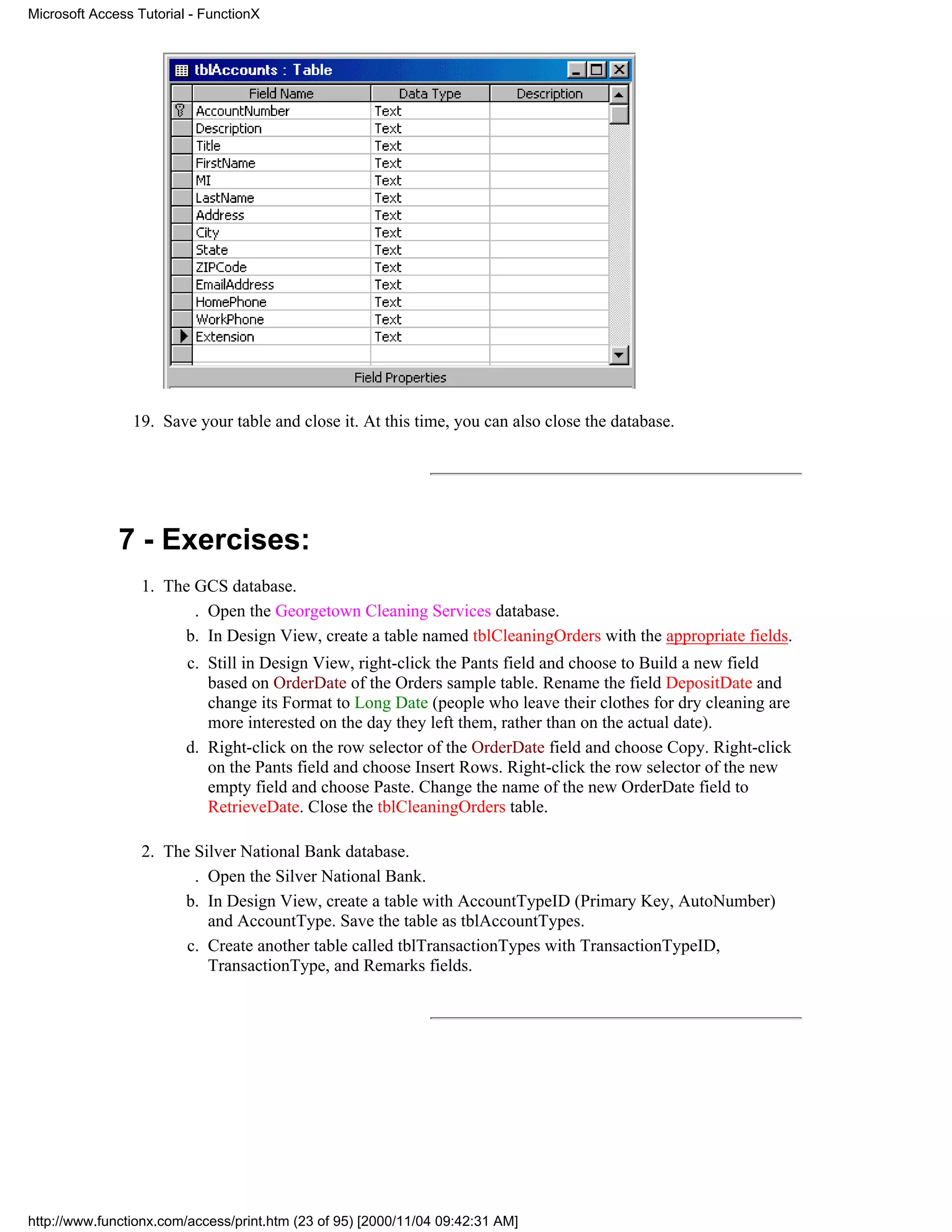 Microsoft Access Tutorial - FunctionX




                19. Save your table and close it. At this time, you can also close the database.




              7 - Exercises:
                  1. The GCS database.
                         . Open the Georgetown Cleaning Services database.
                       b. In Design View, create a table named tblCleaningOrders with the appropriate fields.
                         c. Still in Design View, right-click the Pants field and choose to Build a new field
                            based on OrderDate of the Orders sample table. Rename the field DepositDate and
                            change its Format to Long Date (people who leave their clothes for dry cleaning are
                            more interested on the day they left them, rather than on the actual date).
                         d. Right-click on the row selector of the OrderDate field and choose Copy. Right-click
                            on the Pants field and choose Insert Rows. Right-click the row selector of the new
                            empty field and choose Paste. Change the name of the new OrderDate field to
                            RetrieveDate. Close the tblCleaningOrders table.

                  2. The Silver National Bank database.
                         . Open the Silver National Bank.
                       b. In Design View, create a table with AccountTypeID (Primary Key, AutoNumber)
                           and AccountType. Save the table as tblAccountTypes.
                        c. Create another table called tblTransactionTypes with TransactionTypeID,
                           TransactionType, and Remarks fields.




http://www.functionx.com/access/print.htm (23 of 95) [2000/11/04 09:42:31 AM]
 