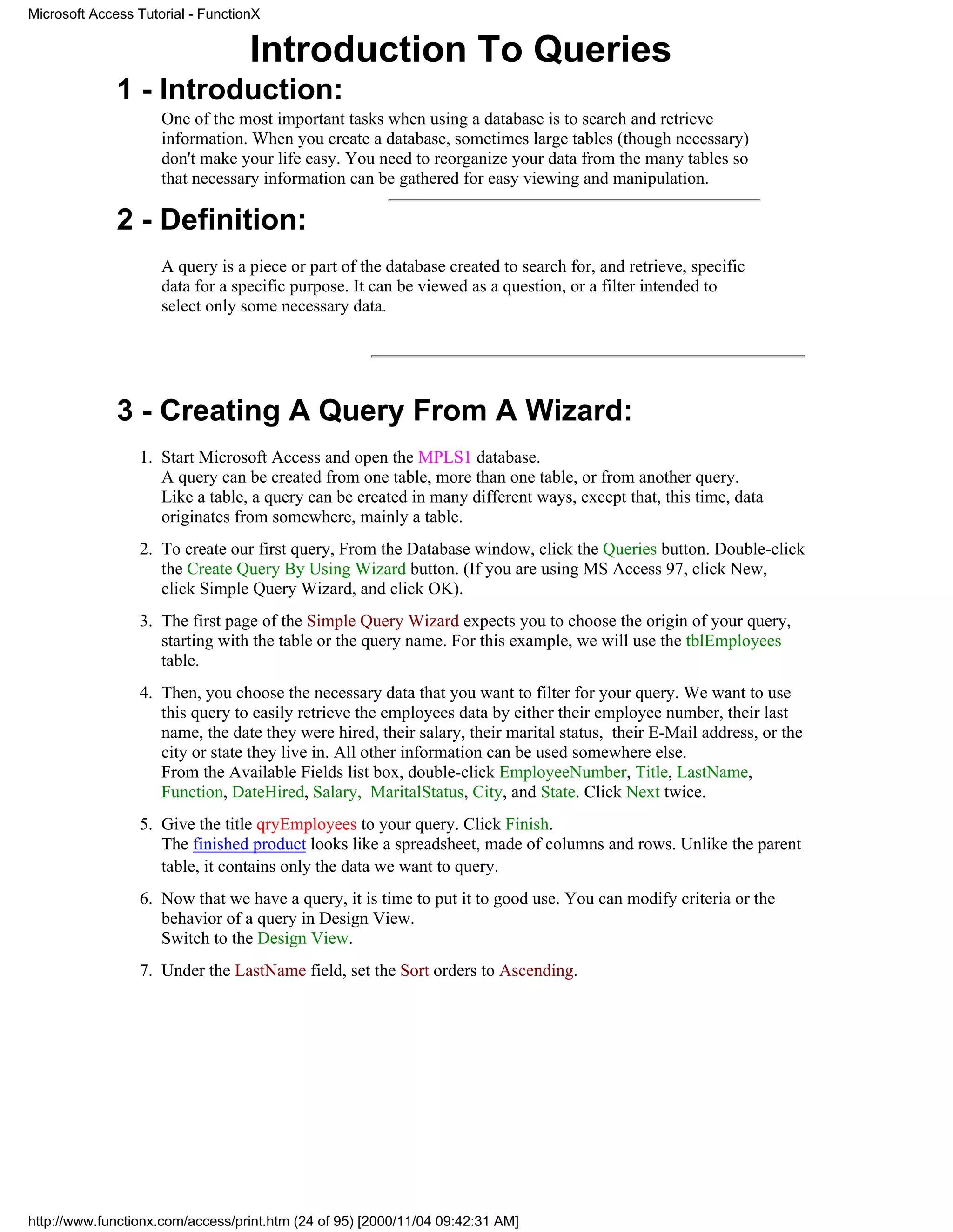 Microsoft Access Tutorial - FunctionX


                                   Introduction To Queries
              1 - Introduction:
                     One of the most important tasks when using a database is to search and retrieve
                     information. When you create a database, sometimes large tables (though necessary)
                     don't make your life easy. You need to reorganize your data from the many tables so
                     that necessary information can be gathered for easy viewing and manipulation.

              2 - Definition:
                     A query is a piece or part of the database created to search for, and retrieve, specific
                     data for a specific purpose. It can be viewed as a question, or a filter intended to
                     select only some necessary data.




              3 - Creating A Query From A Wizard:
                 1. Start Microsoft Access and open the MPLS1 database.
                    A query can be created from one table, more than one table, or from another query.
                    Like a table, a query can be created in many different ways, except that, this time, data
                    originates from somewhere, mainly a table.
                 2. To create our first query, From the Database window, click the Queries button. Double-click
                    the Create Query By Using Wizard button. (If you are using MS Access 97, click New,
                    click Simple Query Wizard, and click OK).
                 3. The first page of the Simple Query Wizard expects you to choose the origin of your query,
                    starting with the table or the query name. For this example, we will use the tblEmployees
                    table.
                 4. Then, you choose the necessary data that you want to filter for your query. We want to use
                    this query to easily retrieve the employees data by either their employee number, their last
                    name, the date they were hired, their salary, their marital status, their E-Mail address, or the
                    city or state they live in. All other information can be used somewhere else.
                    From the Available Fields list box, double-click EmployeeNumber, Title, LastName,
                    Function, DateHired, Salary, MaritalStatus, City, and State. Click Next twice.
                 5. Give the title qryEmployees to your query. Click Finish.
                    The finished product looks like a spreadsheet, made of columns and rows. Unlike the parent
                    table, it contains only the data we want to query.
                 6. Now that we have a query, it is time to put it to good use. You can modify criteria or the
                    behavior of a query in Design View.
                    Switch to the Design View.
                 7. Under the LastName field, set the Sort orders to Ascending.




http://www.functionx.com/access/print.htm (24 of 95) [2000/11/04 09:42:31 AM]
 