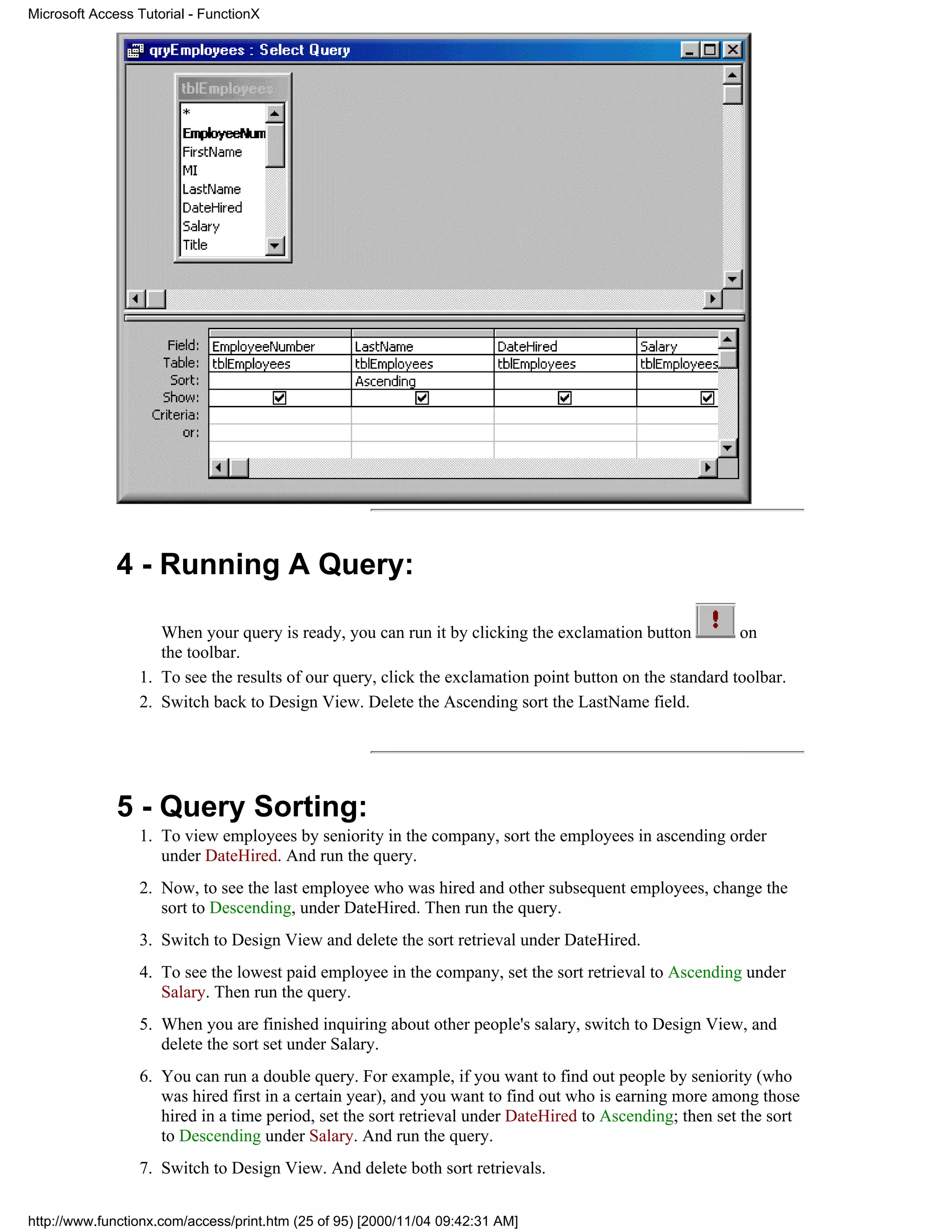 Microsoft Access Tutorial - FunctionX




              4 - Running A Query:

                    When your query is ready, you can run it by clicking the exclamation button          on
                    the toolbar.
                 1. To see the results of our query, click the exclamation point button on the standard toolbar.
                 2. Switch back to Design View. Delete the Ascending sort the LastName field.




              5 - Query Sorting:
                 1. To view employees by seniority in the company, sort the employees in ascending order
                    under DateHired. And run the query.
                 2. Now, to see the last employee who was hired and other subsequent employees, change the
                    sort to Descending, under DateHired. Then run the query.
                 3. Switch to Design View and delete the sort retrieval under DateHired.
                 4. To see the lowest paid employee in the company, set the sort retrieval to Ascending under
                    Salary. Then run the query.
                 5. When you are finished inquiring about other people's salary, switch to Design View, and
                    delete the sort set under Salary.
                 6. You can run a double query. For example, if you want to find out people by seniority (who
                    was hired first in a certain year), and you want to find out who is earning more among those
                    hired in a time period, set the sort retrieval under DateHired to Ascending; then set the sort
                    to Descending under Salary. And run the query.
                 7. Switch to Design View. And delete both sort retrievals.


http://www.functionx.com/access/print.htm (25 of 95) [2000/11/04 09:42:31 AM]
 