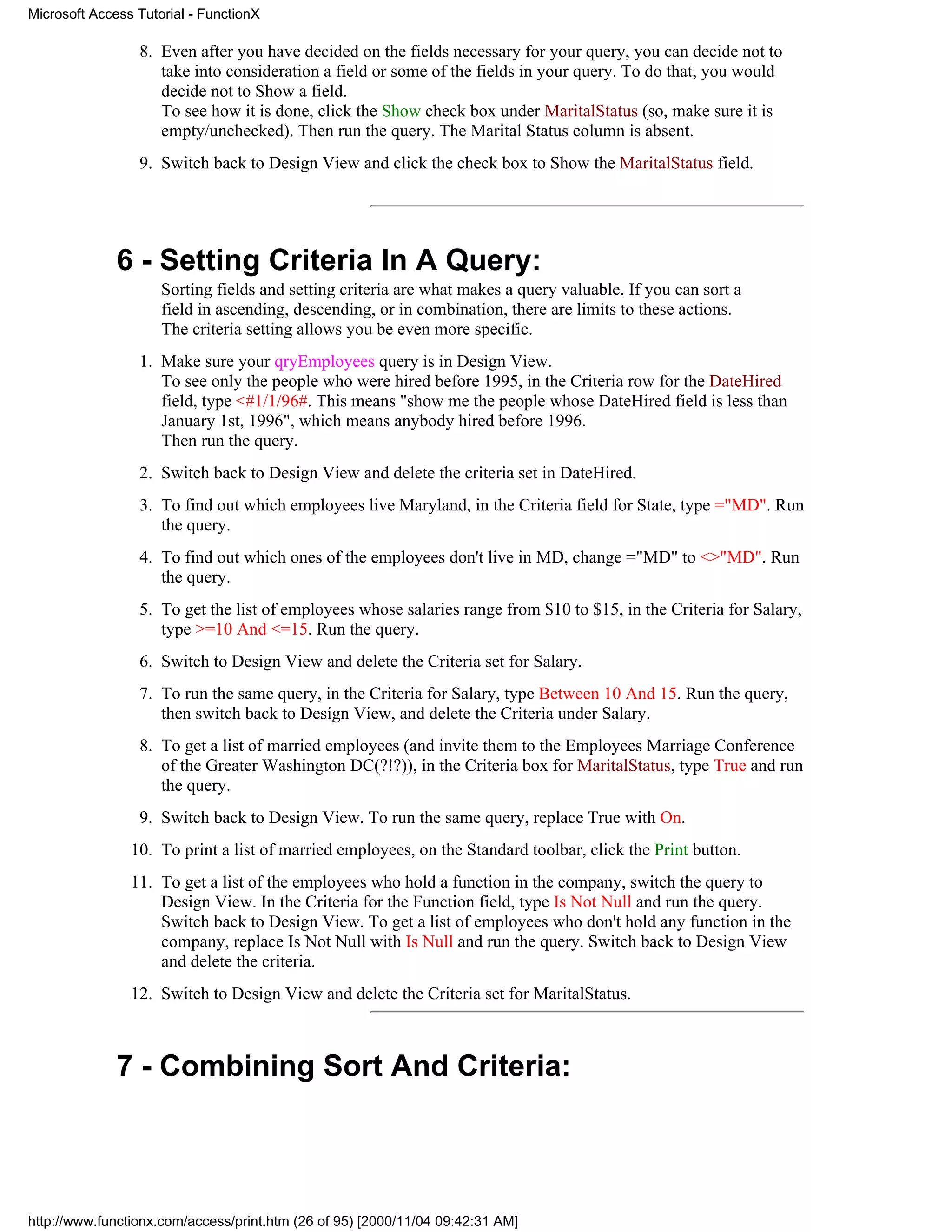 Microsoft Access Tutorial - FunctionX

                 8. Even after you have decided on the fields necessary for your query, you can decide not to
                    take into consideration a field or some of the fields in your query. To do that, you would
                    decide not to Show a field.
                    To see how it is done, click the Show check box under MaritalStatus (so, make sure it is
                    empty/unchecked). Then run the query. The Marital Status column is absent.
                 9. Switch back to Design View and click the check box to Show the MaritalStatus field.




              6 - Setting Criteria In A Query:
                     Sorting fields and setting criteria are what makes a query valuable. If you can sort a
                     field in ascending, descending, or in combination, there are limits to these actions.
                     The criteria setting allows you be even more specific.
                 1. Make sure your qryEmployees query is in Design View.
                    To see only the people who were hired before 1995, in the Criteria row for the DateHired
                    field, type <#1/1/96#. This means "show me the people whose DateHired field is less than
                    January 1st, 1996", which means anybody hired before 1996.
                    Then run the query.
                 2. Switch back to Design View and delete the criteria set in DateHired.
                 3. To find out which employees live Maryland, in the Criteria field for State, type ="MD". Run
                    the query.
                 4. To find out which ones of the employees don't live in MD, change ="MD" to <>"MD". Run
                    the query.
                 5. To get the list of employees whose salaries range from $10 to $15, in the Criteria for Salary,
                    type >=10 And <=15. Run the query.
                 6. Switch to Design View and delete the Criteria set for Salary.
                 7. To run the same query, in the Criteria for Salary, type Between 10 And 15. Run the query,
                    then switch back to Design View, and delete the Criteria under Salary.
                 8. To get a list of married employees (and invite them to the Employees Marriage Conference
                    of the Greater Washington DC(?!?)), in the Criteria box for MaritalStatus, type True and run
                    the query.
                 9. Switch back to Design View. To run the same query, replace True with On.
                10. To print a list of married employees, on the Standard toolbar, click the Print button.
                11. To get a list of the employees who hold a function in the company, switch the query to
                    Design View. In the Criteria for the Function field, type Is Not Null and run the query.
                    Switch back to Design View. To get a list of employees who don't hold any function in the
                    company, replace Is Not Null with Is Null and run the query. Switch back to Design View
                    and delete the criteria.
                12. Switch to Design View and delete the Criteria set for MaritalStatus.



              7 - Combining Sort And Criteria:




http://www.functionx.com/access/print.htm (26 of 95) [2000/11/04 09:42:31 AM]
 