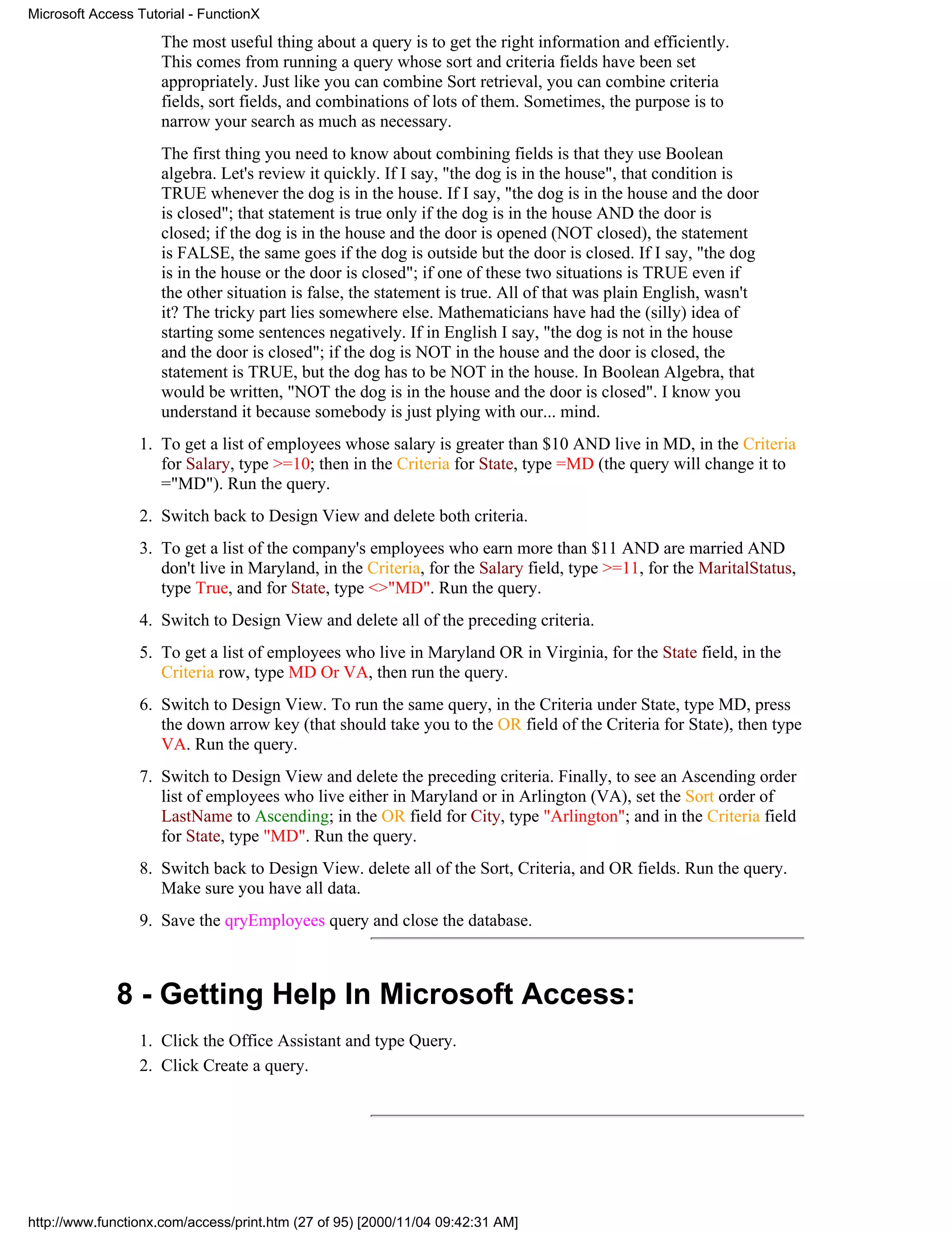 Microsoft Access Tutorial - FunctionX

                     The most useful thing about a query is to get the right information and efficiently.
                     This comes from running a query whose sort and criteria fields have been set
                     appropriately. Just like you can combine Sort retrieval, you can combine criteria
                     fields, sort fields, and combinations of lots of them. Sometimes, the purpose is to
                     narrow your search as much as necessary.
                     The first thing you need to know about combining fields is that they use Boolean
                     algebra. Let's review it quickly. If I say, "the dog is in the house", that condition is
                     TRUE whenever the dog is in the house. If I say, "the dog is in the house and the door
                     is closed"; that statement is true only if the dog is in the house AND the door is
                     closed; if the dog is in the house and the door is opened (NOT closed), the statement
                     is FALSE, the same goes if the dog is outside but the door is closed. If I say, "the dog
                     is in the house or the door is closed"; if one of these two situations is TRUE even if
                     the other situation is false, the statement is true. All of that was plain English, wasn't
                     it? The tricky part lies somewhere else. Mathematicians have had the (silly) idea of
                     starting some sentences negatively. If in English I say, "the dog is not in the house
                     and the door is closed"; if the dog is NOT in the house and the door is closed, the
                     statement is TRUE, but the dog has to be NOT in the house. In Boolean Algebra, that
                     would be written, "NOT the dog is in the house and the door is closed". I know you
                     understand it because somebody is just plying with our... mind.
                 1. To get a list of employees whose salary is greater than $10 AND live in MD, in the Criteria
                    for Salary, type >=10; then in the Criteria for State, type =MD (the query will change it to
                    ="MD"). Run the query.
                 2. Switch back to Design View and delete both criteria.
                 3. To get a list of the company's employees who earn more than $11 AND are married AND
                    don't live in Maryland, in the Criteria, for the Salary field, type >=11, for the MaritalStatus,
                    type True, and for State, type <>"MD". Run the query.
                 4. Switch to Design View and delete all of the preceding criteria.
                 5. To get a list of employees who live in Maryland OR in Virginia, for the State field, in the
                    Criteria row, type MD Or VA, then run the query.
                 6. Switch to Design View. To run the same query, in the Criteria under State, type MD, press
                    the down arrow key (that should take you to the OR field of the Criteria for State), then type
                    VA. Run the query.
                 7. Switch to Design View and delete the preceding criteria. Finally, to see an Ascending order
                    list of employees who live either in Maryland or in Arlington (VA), set the Sort order of
                    LastName to Ascending; in the OR field for City, type "Arlington"; and in the Criteria field
                    for State, type "MD". Run the query.
                 8. Switch back to Design View. delete all of the Sort, Criteria, and OR fields. Run the query.
                    Make sure you have all data.
                 9. Save the qryEmployees query and close the database.



              8 - Getting Help In Microsoft Access:
                 1. Click the Office Assistant and type Query.
                 2. Click Create a query.




http://www.functionx.com/access/print.htm (27 of 95) [2000/11/04 09:42:31 AM]
 