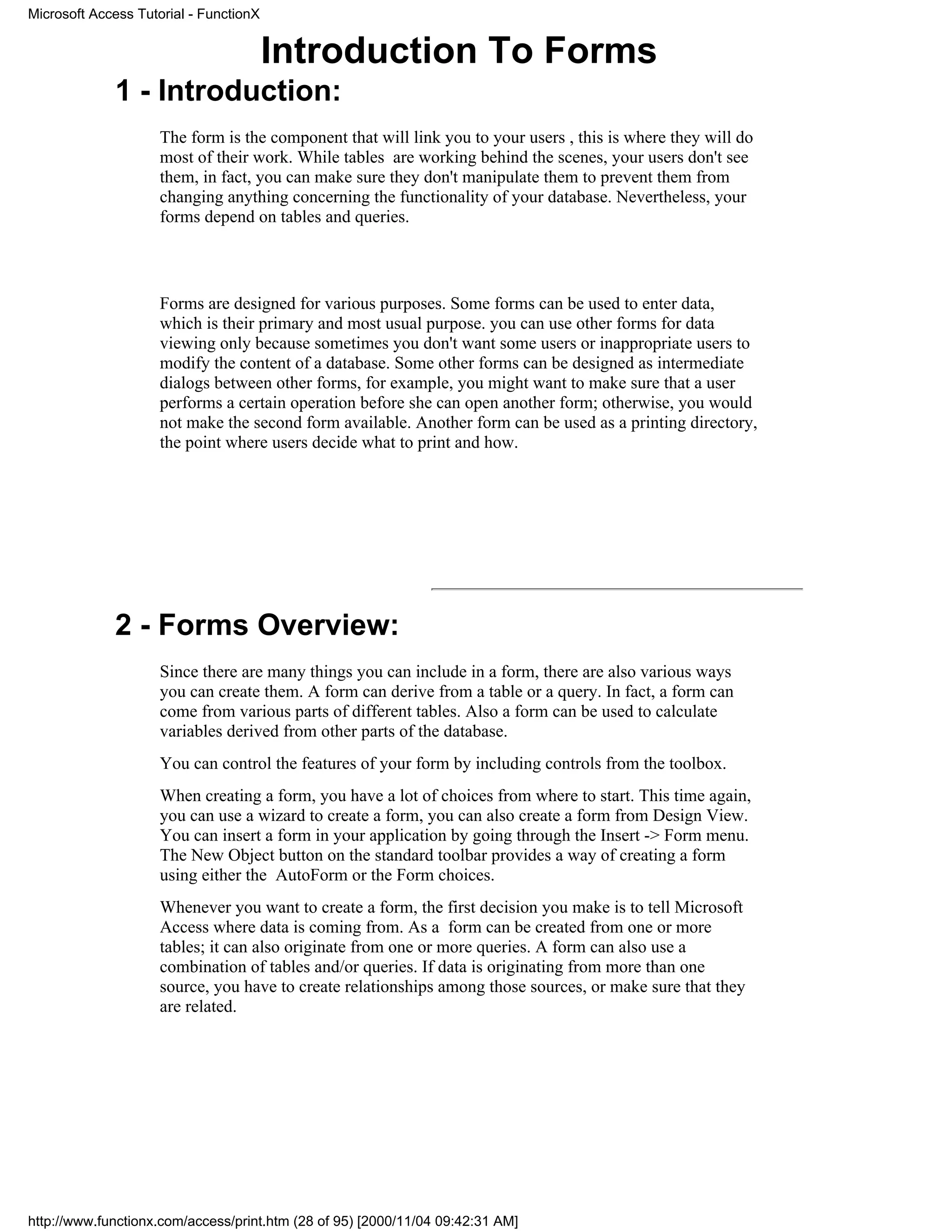 Microsoft Access Tutorial - FunctionX


                                        Introduction To Forms
             1 - Introduction:
                     The form is the component that will link you to your users , this is where they will do
                     most of their work. While tables are working behind the scenes, your users don't see
                     them, in fact, you can make sure they don't manipulate them to prevent them from
                     changing anything concerning the functionality of your database. Nevertheless, your
                     forms depend on tables and queries.




                     Forms are designed for various purposes. Some forms can be used to enter data,
                     which is their primary and most usual purpose. you can use other forms for data
                     viewing only because sometimes you don't want some users or inappropriate users to
                     modify the content of a database. Some other forms can be designed as intermediate
                     dialogs between other forms, for example, you might want to make sure that a user
                     performs a certain operation before she can open another form; otherwise, you would
                     not make the second form available. Another form can be used as a printing directory,
                     the point where users decide what to print and how.




             2 - Forms Overview:
                     Since there are many things you can include in a form, there are also various ways
                     you can create them. A form can derive from a table or a query. In fact, a form can
                     come from various parts of different tables. Also a form can be used to calculate
                     variables derived from other parts of the database.
                     You can control the features of your form by including controls from the toolbox.
                     When creating a form, you have a lot of choices from where to start. This time again,
                     you can use a wizard to create a form, you can also create a form from Design View.
                     You can insert a form in your application by going through the Insert -> Form menu.
                     The New Object button on the standard toolbar provides a way of creating a form
                     using either the AutoForm or the Form choices.
                     Whenever you want to create a form, the first decision you make is to tell Microsoft
                     Access where data is coming from. As a form can be created from one or more
                     tables; it can also originate from one or more queries. A form can also use a
                     combination of tables and/or queries. If data is originating from more than one
                     source, you have to create relationships among those sources, or make sure that they
                     are related.




http://www.functionx.com/access/print.htm (28 of 95) [2000/11/04 09:42:31 AM]
 
