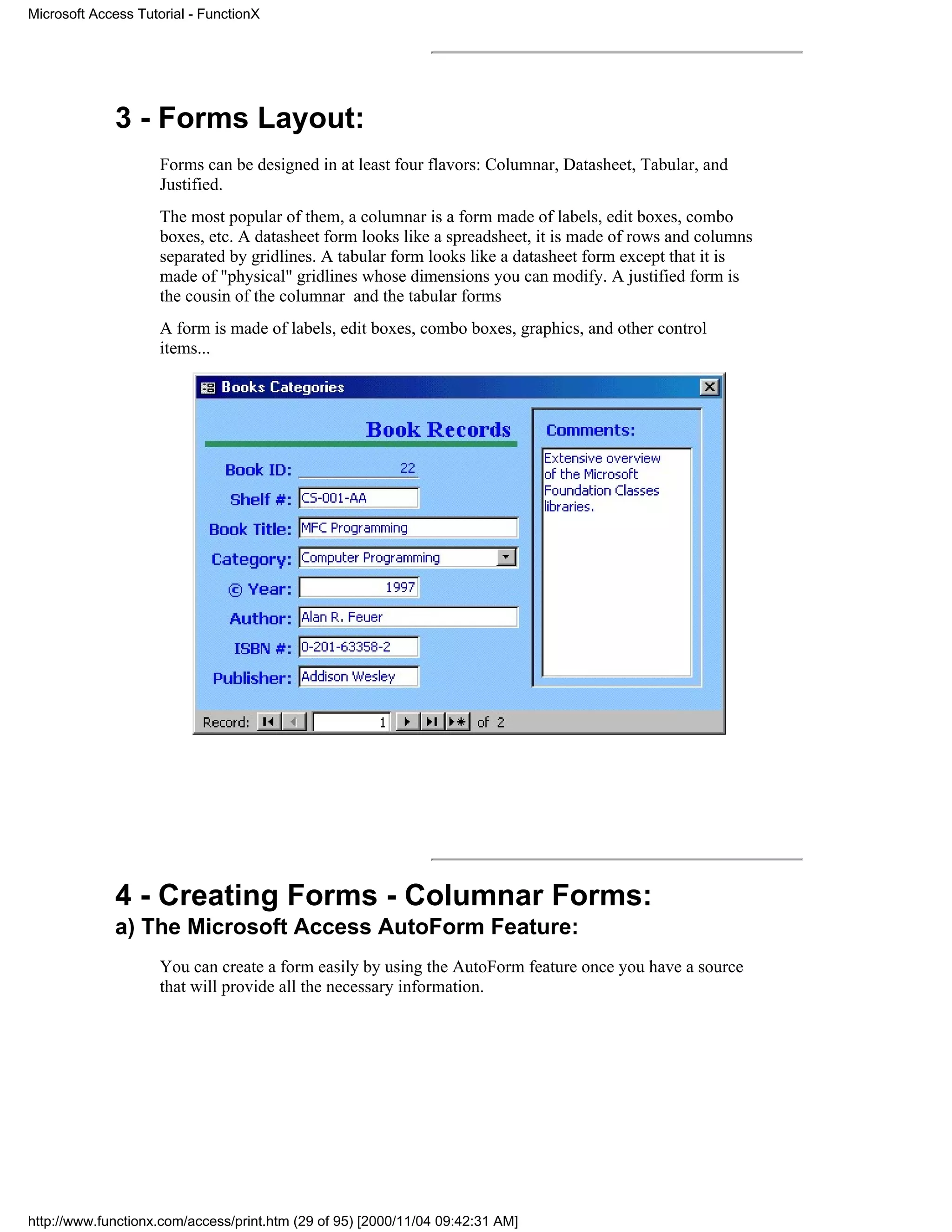 Microsoft Access Tutorial - FunctionX




             3 - Forms Layout:
                     Forms can be designed in at least four flavors: Columnar, Datasheet, Tabular, and
                     Justified.
                     The most popular of them, a columnar is a form made of labels, edit boxes, combo
                     boxes, etc. A datasheet form looks like a spreadsheet, it is made of rows and columns
                     separated by gridlines. A tabular form looks like a datasheet form except that it is
                     made of "physical" gridlines whose dimensions you can modify. A justified form is
                     the cousin of the columnar and the tabular forms
                     A form is made of labels, edit boxes, combo boxes, graphics, and other control
                     items...




             4 - Creating Forms - Columnar Forms:
             a) The Microsoft Access AutoForm Feature:
                     You can create a form easily by using the AutoForm feature once you have a source
                     that will provide all the necessary information.




http://www.functionx.com/access/print.htm (29 of 95) [2000/11/04 09:42:31 AM]
 