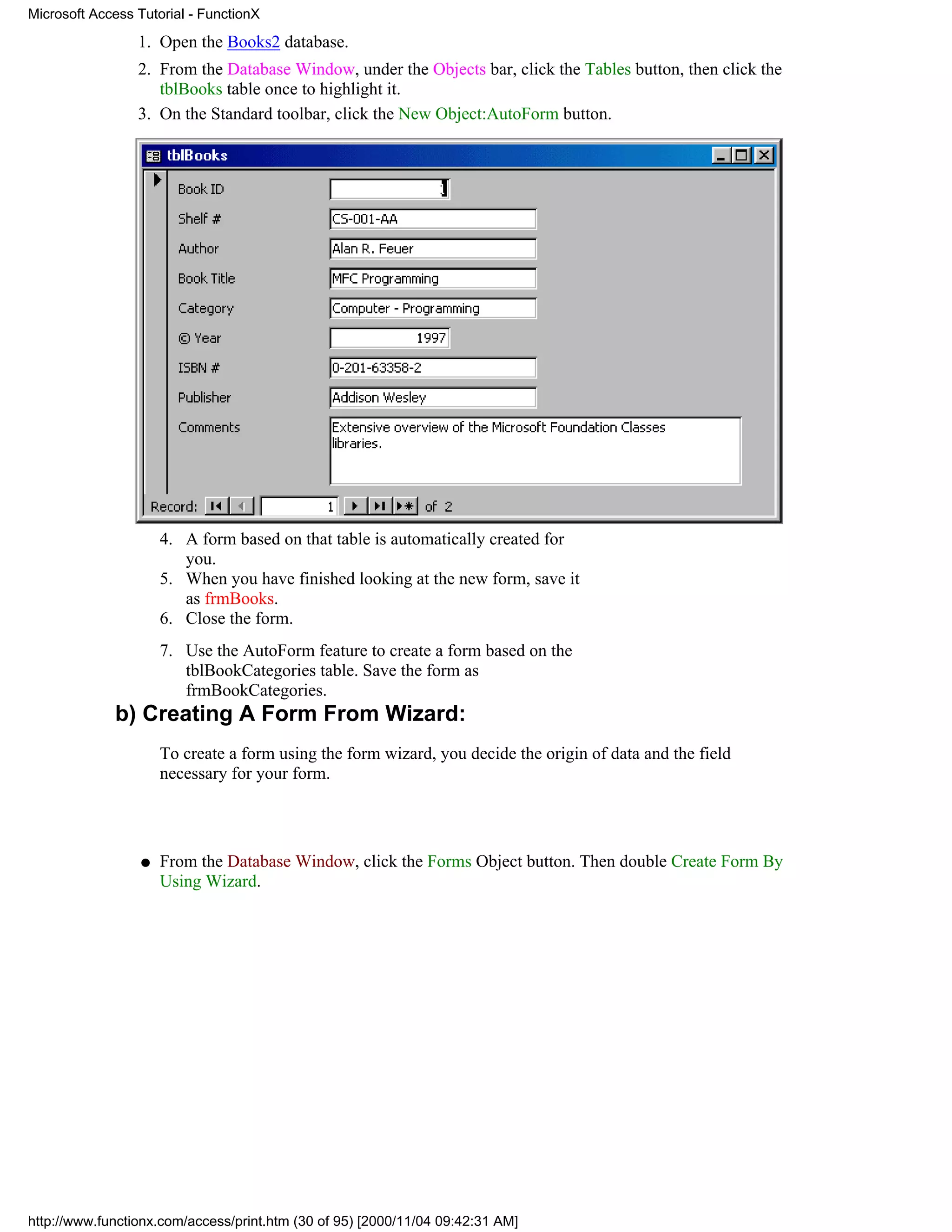 Microsoft Access Tutorial - FunctionX

                 1. Open the Books2 database.
                 2. From the Database Window, under the Objects bar, click the Tables button, then click the
                    tblBooks table once to highlight it.
                 3. On the Standard toolbar, click the New Object:AutoForm button.




                      4. A form based on that table is automatically created for
                         you.
                      5. When you have finished looking at the new form, save it
                         as frmBooks.
                      6. Close the form.
                      7. Use the AutoForm feature to create a form based on the
                         tblBookCategories table. Save the form as
                         frmBookCategories.
             b) Creating A Form From Wizard:
                      To create a form using the form wizard, you decide the origin of data and the field
                      necessary for your form.




                  q   From the Database Window, click the Forms Object button. Then double Create Form By
                      Using Wizard.




http://www.functionx.com/access/print.htm (30 of 95) [2000/11/04 09:42:31 AM]
 