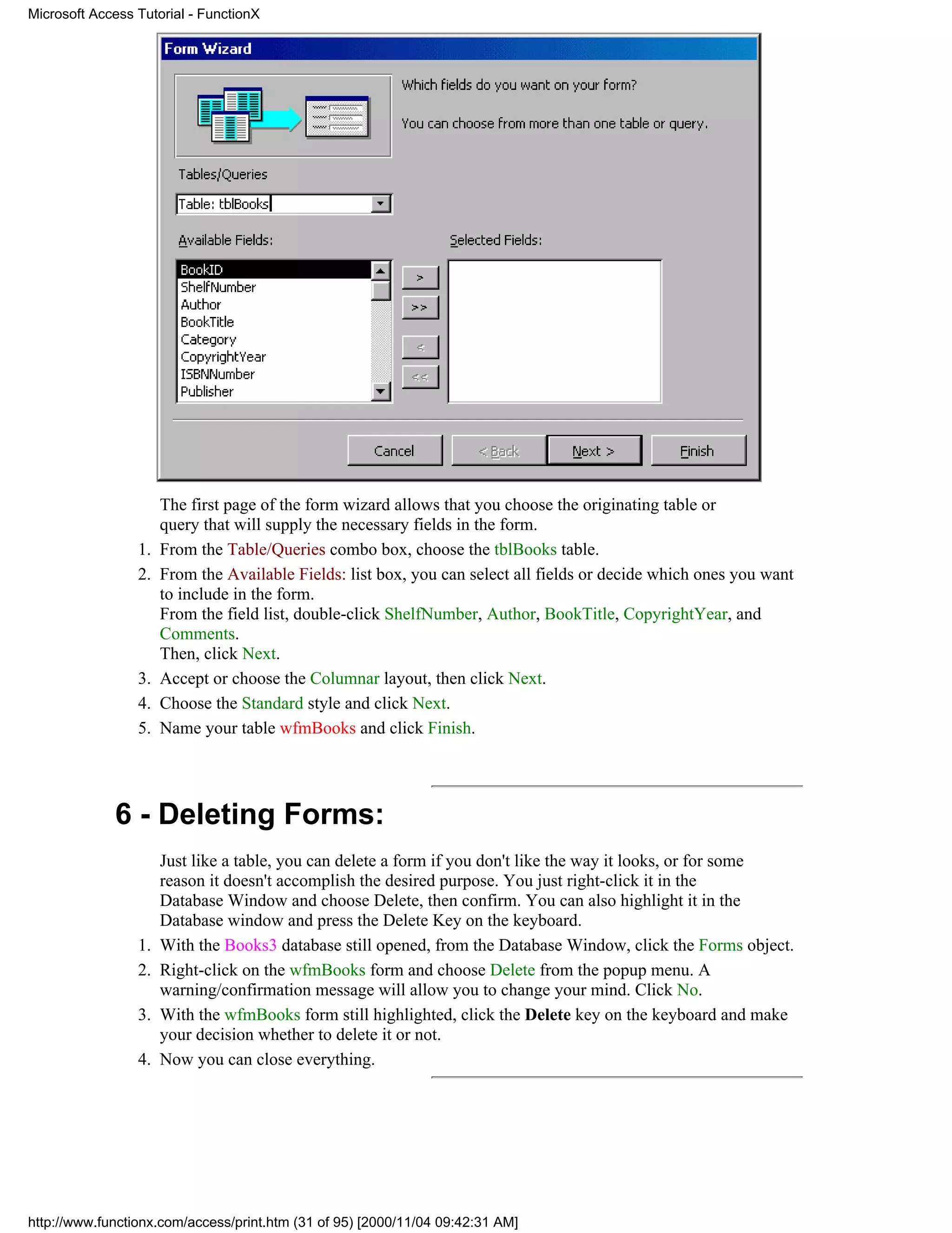 Microsoft Access Tutorial - FunctionX




                      The first page of the form wizard allows that you choose the originating table or
                      query that will supply the necessary fields in the form.
                 1.   From the Table/Queries combo box, choose the tblBooks table.
                 2.   From the Available Fields: list box, you can select all fields or decide which ones you want
                      to include in the form.
                      From the field list, double-click ShelfNumber, Author, BookTitle, CopyrightYear, and
                      Comments.
                      Then, click Next.
                 3.   Accept or choose the Columnar layout, then click Next.
                 4.   Choose the Standard style and click Next.
                 5.   Name your table wfmBooks and click Finish.




             6 - Deleting Forms:
                      Just like a table, you can delete a form if you don't like the way it looks, or for some
                      reason it doesn't accomplish the desired purpose. You just right-click it in the
                      Database Window and choose Delete, then confirm. You can also highlight it in the
                      Database window and press the Delete Key on the keyboard.
                 1.   With the Books3 database still opened, from the Database Window, click the Forms object.
                 2.   Right-click on the wfmBooks form and choose Delete from the popup menu. A
                      warning/confirmation message will allow you to change your mind. Click No.
                 3.   With the wfmBooks form still highlighted, click the Delete key on the keyboard and make
                      your decision whether to delete it or not.
                 4.   Now you can close everything.




http://www.functionx.com/access/print.htm (31 of 95) [2000/11/04 09:42:31 AM]
 