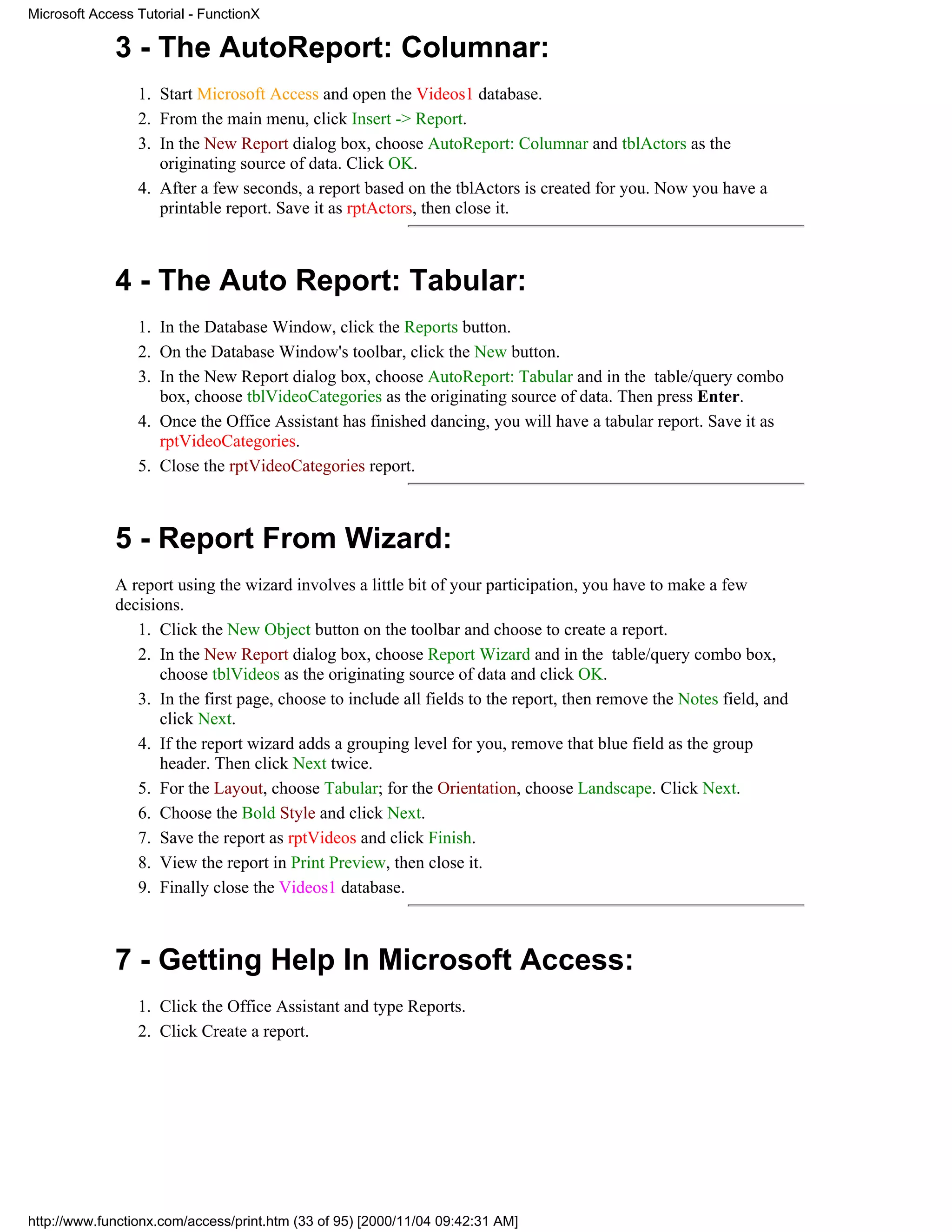 Microsoft Access Tutorial - FunctionX

             3 - The AutoReport: Columnar:
                 1. Start Microsoft Access and open the Videos1 database.
                 2. From the main menu, click Insert -> Report.
                 3. In the New Report dialog box, choose AutoReport: Columnar and tblActors as the
                    originating source of data. Click OK.
                 4. After a few seconds, a report based on the tblActors is created for you. Now you have a
                    printable report. Save it as rptActors, then close it.



             4 - The Auto Report: Tabular:
                 1. In the Database Window, click the Reports button.
                 2. On the Database Window's toolbar, click the New button.
                 3. In the New Report dialog box, choose AutoReport: Tabular and in the table/query combo
                    box, choose tblVideoCategories as the originating source of data. Then press Enter.
                 4. Once the Office Assistant has finished dancing, you will have a tabular report. Save it as
                    rptVideoCategories.
                 5. Close the rptVideoCategories report.



             5 - Report From Wizard:
             A report using the wizard involves a little bit of your participation, you have to make a few
             decisions.
                1. Click the New Object button on the toolbar and choose to create a report.
                2. In the New Report dialog box, choose Report Wizard and in the table/query combo box,
                   choose tblVideos as the originating source of data and click OK.
                3. In the first page, choose to include all fields to the report, then remove the Notes field, and
                   click Next.
                4. If the report wizard adds a grouping level for you, remove that blue field as the group
                   header. Then click Next twice.
                5. For the Layout, choose Tabular; for the Orientation, choose Landscape. Click Next.
                6. Choose the Bold Style and click Next.
                7. Save the report as rptVideos and click Finish.
                8. View the report in Print Preview, then close it.
                9. Finally close the Videos1 database.



             7 - Getting Help In Microsoft Access:
                 1. Click the Office Assistant and type Reports.
                 2. Click Create a report.




http://www.functionx.com/access/print.htm (33 of 95) [2000/11/04 09:42:31 AM]
 